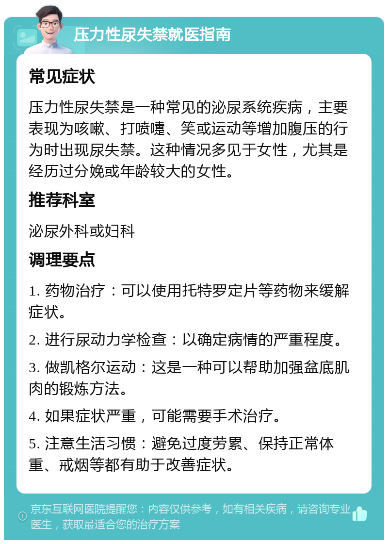 压力性尿失禁就医指南 常见症状 压力性尿失禁是一种常见的泌尿系统疾病，主要表现为咳嗽、打喷嚏、笑或运动等增加腹压的行为时出现尿失禁。这种情况多见于女性，尤其是经历过分娩或年龄较大的女性。 推荐科室 泌尿外科或妇科 调理要点 1. 药物治疗：可以使用托特罗定片等药物来缓解症状。 2. 进行尿动力学检查：以确定病情的严重程度。 3. 做凯格尔运动：这是一种可以帮助加强盆底肌肉的锻炼方法。 4. 如果症状严重，可能需要手术治疗。 5. 注意生活习惯：避免过度劳累、保持正常体重、戒烟等都有助于改善症状。