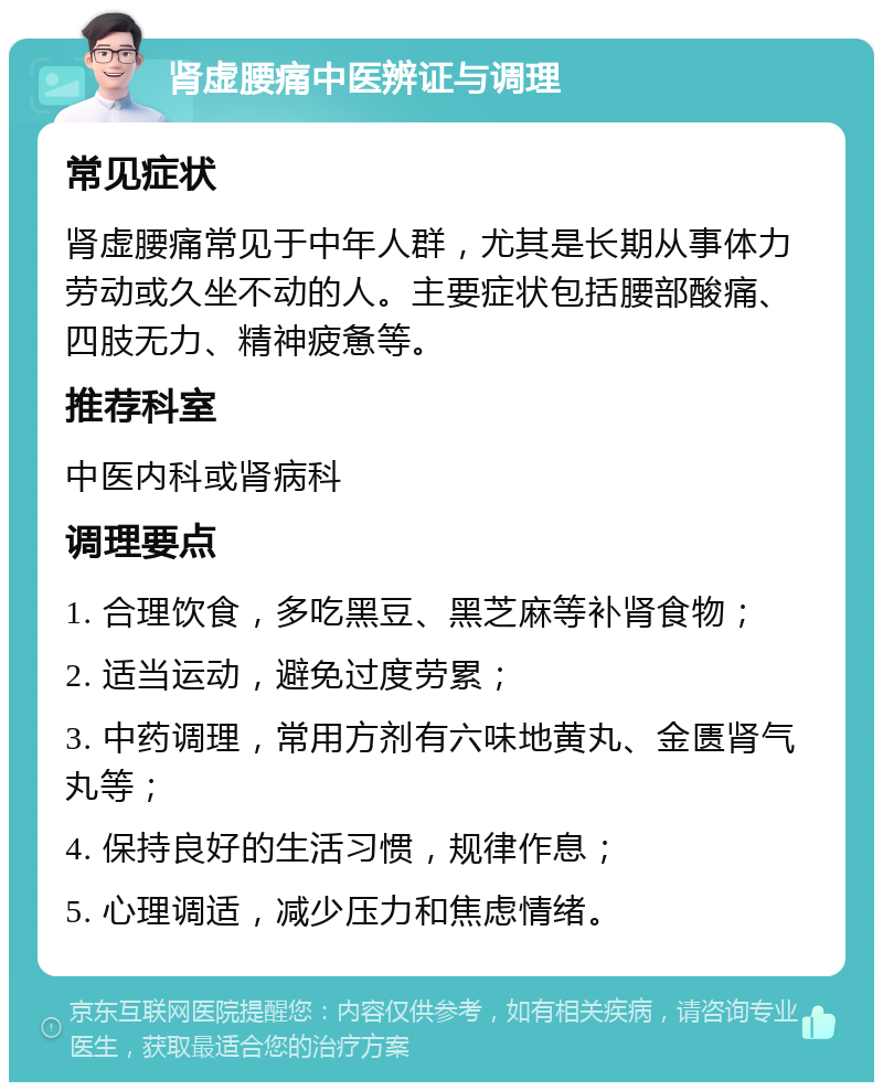 肾虚腰痛中医辨证与调理 常见症状 肾虚腰痛常见于中年人群，尤其是长期从事体力劳动或久坐不动的人。主要症状包括腰部酸痛、四肢无力、精神疲惫等。 推荐科室 中医内科或肾病科 调理要点 1. 合理饮食，多吃黑豆、黑芝麻等补肾食物； 2. 适当运动，避免过度劳累； 3. 中药调理，常用方剂有六味地黄丸、金匮肾气丸等； 4. 保持良好的生活习惯，规律作息； 5. 心理调适，减少压力和焦虑情绪。