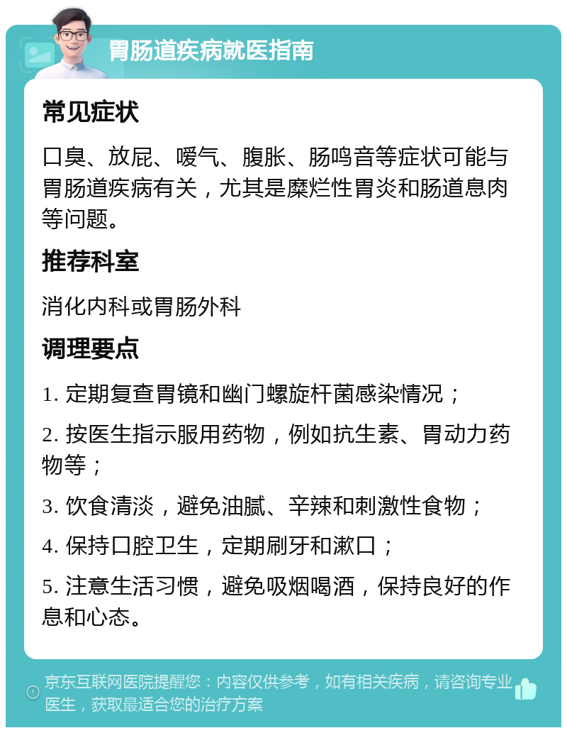 胃肠道疾病就医指南 常见症状 口臭、放屁、嗳气、腹胀、肠鸣音等症状可能与胃肠道疾病有关，尤其是糜烂性胃炎和肠道息肉等问题。 推荐科室 消化内科或胃肠外科 调理要点 1. 定期复查胃镜和幽门螺旋杆菌感染情况； 2. 按医生指示服用药物，例如抗生素、胃动力药物等； 3. 饮食清淡，避免油腻、辛辣和刺激性食物； 4. 保持口腔卫生，定期刷牙和漱口； 5. 注意生活习惯，避免吸烟喝酒，保持良好的作息和心态。