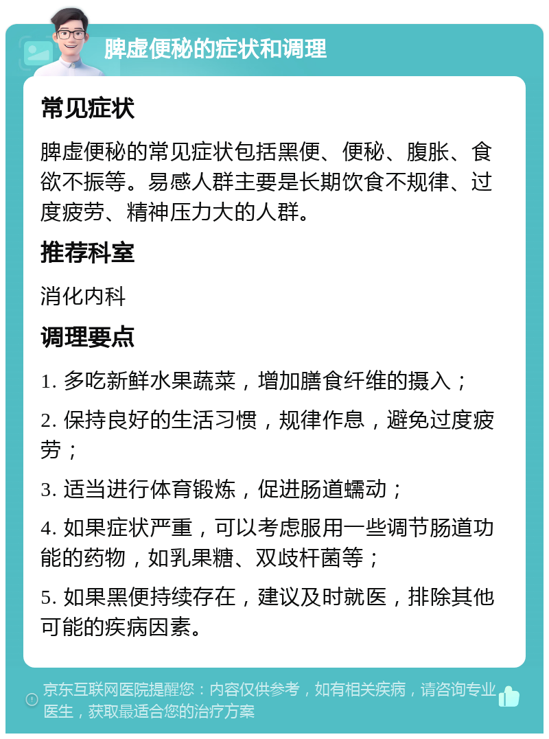 脾虚便秘的症状和调理 常见症状 脾虚便秘的常见症状包括黑便、便秘、腹胀、食欲不振等。易感人群主要是长期饮食不规律、过度疲劳、精神压力大的人群。 推荐科室 消化内科 调理要点 1. 多吃新鲜水果蔬菜，增加膳食纤维的摄入； 2. 保持良好的生活习惯，规律作息，避免过度疲劳； 3. 适当进行体育锻炼，促进肠道蠕动； 4. 如果症状严重，可以考虑服用一些调节肠道功能的药物，如乳果糖、双歧杆菌等； 5. 如果黑便持续存在，建议及时就医，排除其他可能的疾病因素。