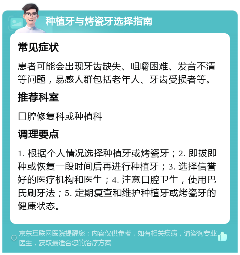 种植牙与烤瓷牙选择指南 常见症状 患者可能会出现牙齿缺失、咀嚼困难、发音不清等问题，易感人群包括老年人、牙齿受损者等。 推荐科室 口腔修复科或种植科 调理要点 1. 根据个人情况选择种植牙或烤瓷牙；2. 即拔即种或恢复一段时间后再进行种植牙；3. 选择信誉好的医疗机构和医生；4. 注意口腔卫生，使用巴氏刷牙法；5. 定期复查和维护种植牙或烤瓷牙的健康状态。