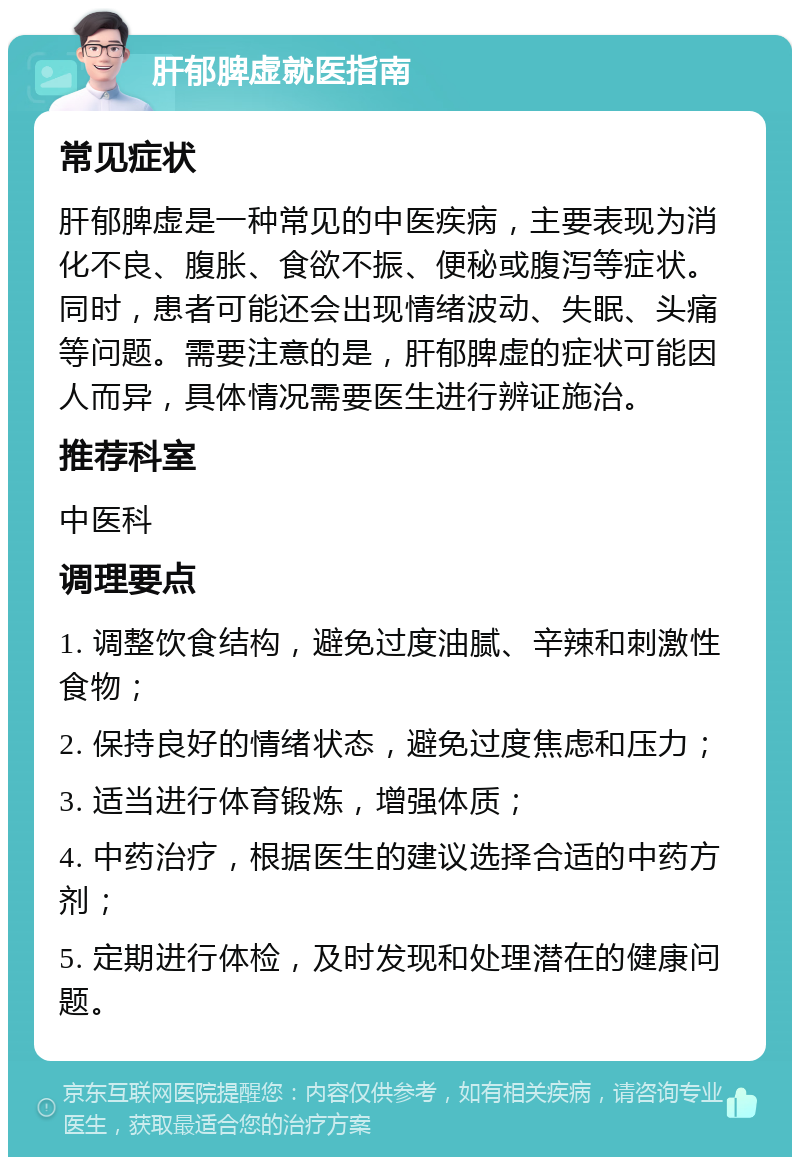 肝郁脾虚就医指南 常见症状 肝郁脾虚是一种常见的中医疾病，主要表现为消化不良、腹胀、食欲不振、便秘或腹泻等症状。同时，患者可能还会出现情绪波动、失眠、头痛等问题。需要注意的是，肝郁脾虚的症状可能因人而异，具体情况需要医生进行辨证施治。 推荐科室 中医科 调理要点 1. 调整饮食结构，避免过度油腻、辛辣和刺激性食物； 2. 保持良好的情绪状态，避免过度焦虑和压力； 3. 适当进行体育锻炼，增强体质； 4. 中药治疗，根据医生的建议选择合适的中药方剂； 5. 定期进行体检，及时发现和处理潜在的健康问题。