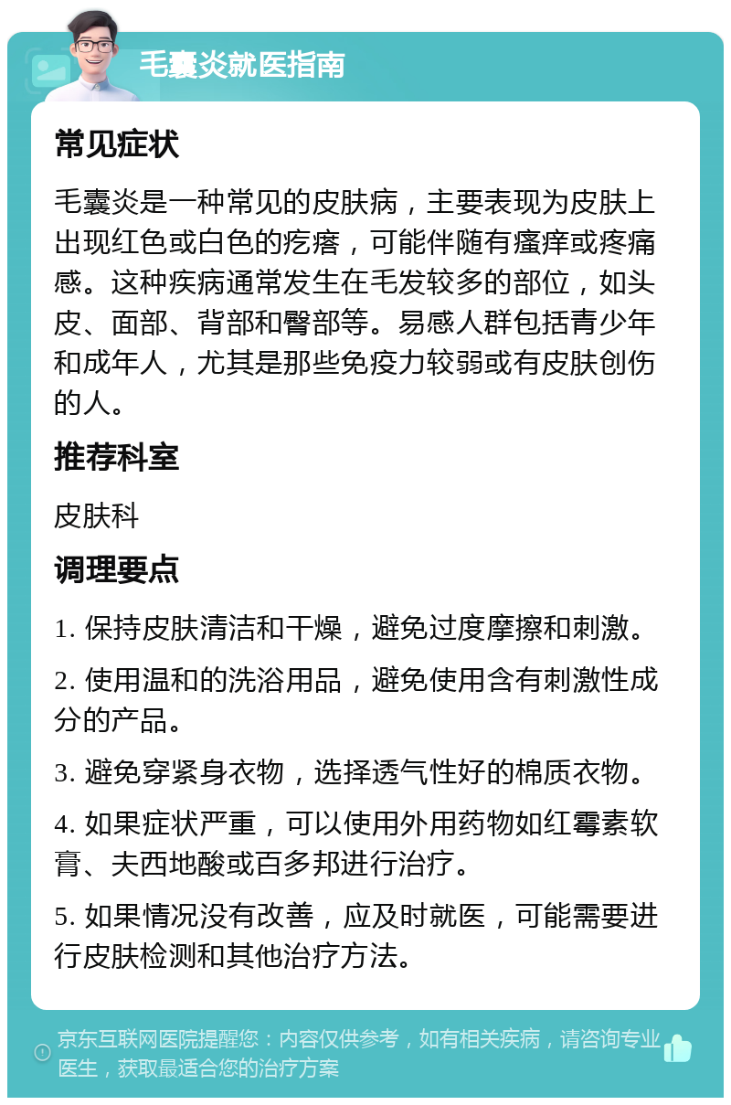 毛囊炎就医指南 常见症状 毛囊炎是一种常见的皮肤病，主要表现为皮肤上出现红色或白色的疙瘩，可能伴随有瘙痒或疼痛感。这种疾病通常发生在毛发较多的部位，如头皮、面部、背部和臀部等。易感人群包括青少年和成年人，尤其是那些免疫力较弱或有皮肤创伤的人。 推荐科室 皮肤科 调理要点 1. 保持皮肤清洁和干燥，避免过度摩擦和刺激。 2. 使用温和的洗浴用品，避免使用含有刺激性成分的产品。 3. 避免穿紧身衣物，选择透气性好的棉质衣物。 4. 如果症状严重，可以使用外用药物如红霉素软膏、夫西地酸或百多邦进行治疗。 5. 如果情况没有改善，应及时就医，可能需要进行皮肤检测和其他治疗方法。