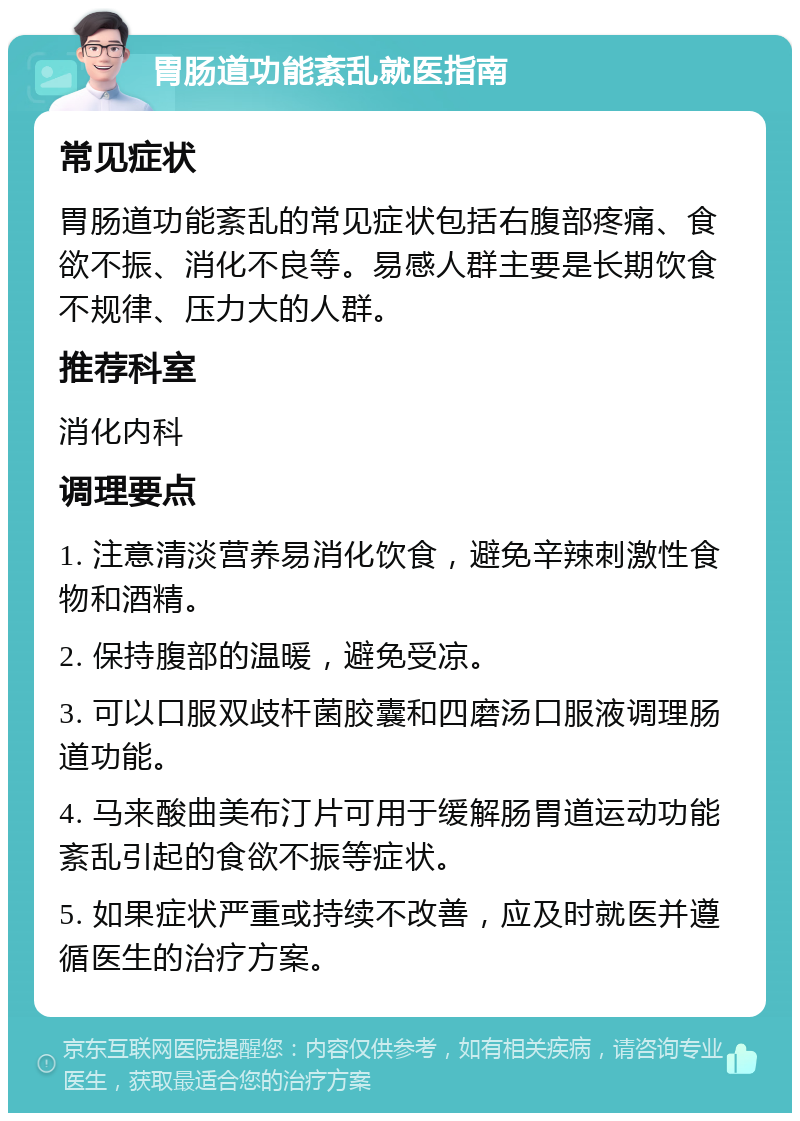 胃肠道功能紊乱就医指南 常见症状 胃肠道功能紊乱的常见症状包括右腹部疼痛、食欲不振、消化不良等。易感人群主要是长期饮食不规律、压力大的人群。 推荐科室 消化内科 调理要点 1. 注意清淡营养易消化饮食，避免辛辣刺激性食物和酒精。 2. 保持腹部的温暖，避免受凉。 3. 可以口服双歧杆菌胶囊和四磨汤口服液调理肠道功能。 4. 马来酸曲美布汀片可用于缓解肠胃道运动功能紊乱引起的食欲不振等症状。 5. 如果症状严重或持续不改善，应及时就医并遵循医生的治疗方案。