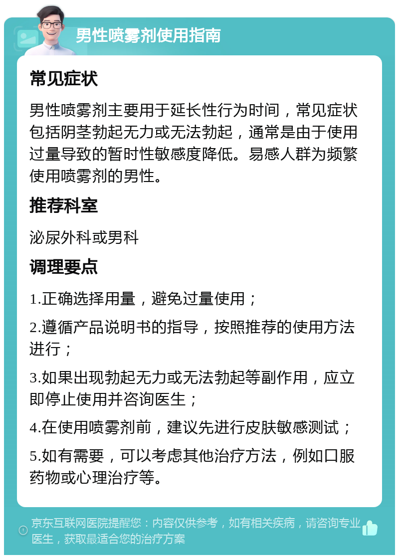 男性喷雾剂使用指南 常见症状 男性喷雾剂主要用于延长性行为时间，常见症状包括阴茎勃起无力或无法勃起，通常是由于使用过量导致的暂时性敏感度降低。易感人群为频繁使用喷雾剂的男性。 推荐科室 泌尿外科或男科 调理要点 1.正确选择用量，避免过量使用； 2.遵循产品说明书的指导，按照推荐的使用方法进行； 3.如果出现勃起无力或无法勃起等副作用，应立即停止使用并咨询医生； 4.在使用喷雾剂前，建议先进行皮肤敏感测试； 5.如有需要，可以考虑其他治疗方法，例如口服药物或心理治疗等。