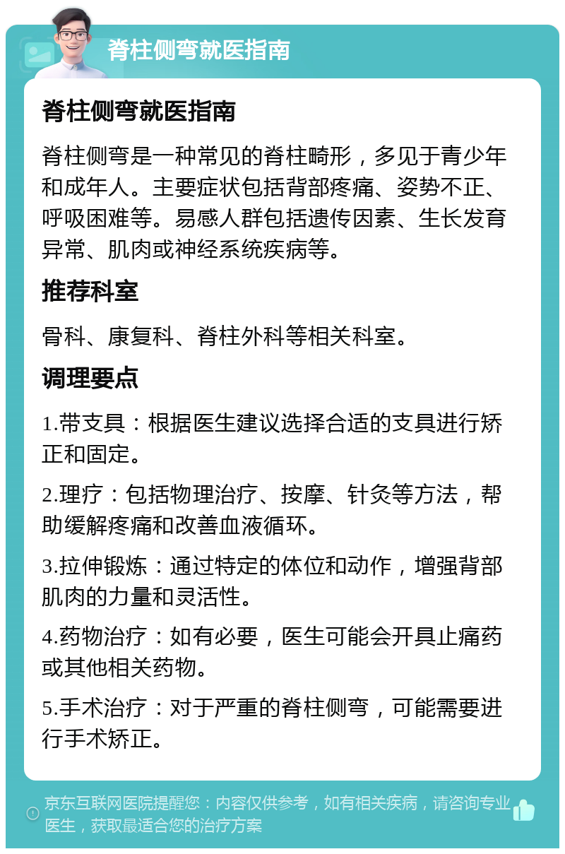 脊柱侧弯就医指南 脊柱侧弯就医指南 脊柱侧弯是一种常见的脊柱畸形，多见于青少年和成年人。主要症状包括背部疼痛、姿势不正、呼吸困难等。易感人群包括遗传因素、生长发育异常、肌肉或神经系统疾病等。 推荐科室 骨科、康复科、脊柱外科等相关科室。 调理要点 1.带支具：根据医生建议选择合适的支具进行矫正和固定。 2.理疗：包括物理治疗、按摩、针灸等方法，帮助缓解疼痛和改善血液循环。 3.拉伸锻炼：通过特定的体位和动作，增强背部肌肉的力量和灵活性。 4.药物治疗：如有必要，医生可能会开具止痛药或其他相关药物。 5.手术治疗：对于严重的脊柱侧弯，可能需要进行手术矫正。