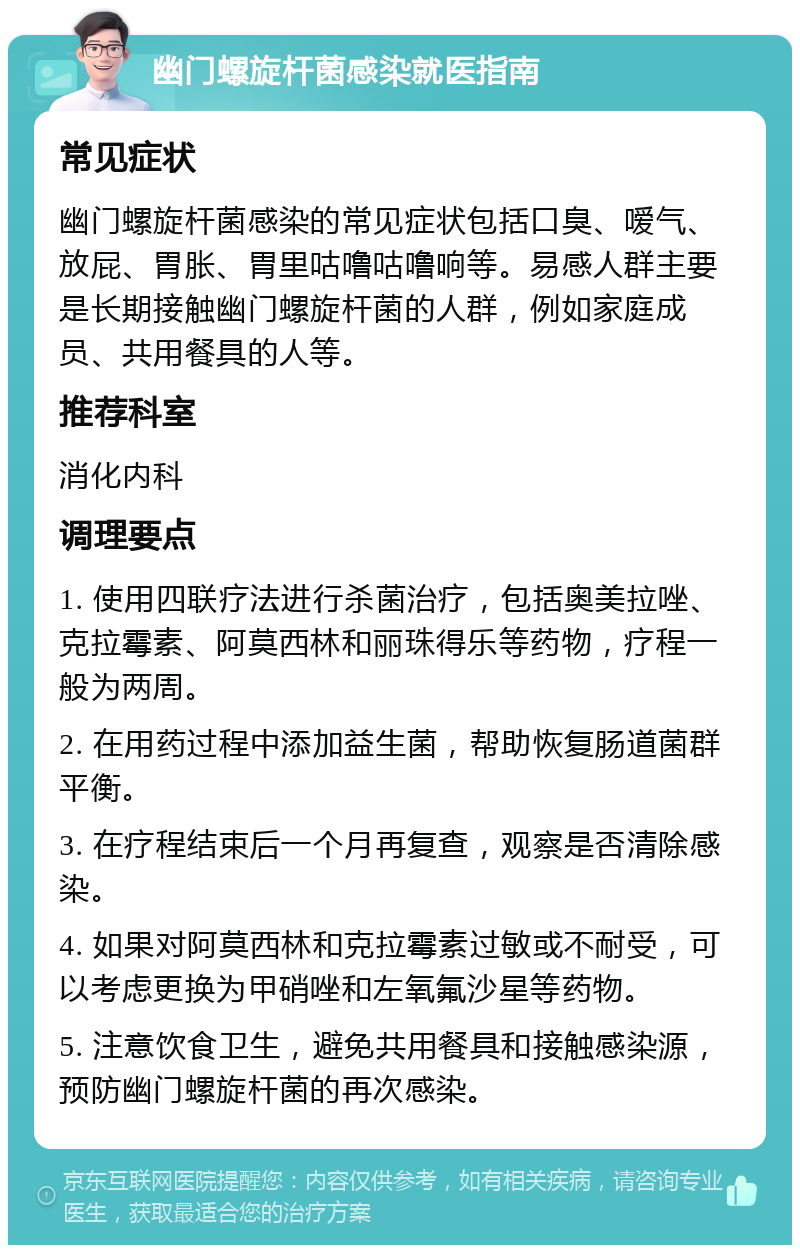 幽门螺旋杆菌感染就医指南 常见症状 幽门螺旋杆菌感染的常见症状包括口臭、嗳气、放屁、胃胀、胃里咕噜咕噜响等。易感人群主要是长期接触幽门螺旋杆菌的人群，例如家庭成员、共用餐具的人等。 推荐科室 消化内科 调理要点 1. 使用四联疗法进行杀菌治疗，包括奥美拉唑、克拉霉素、阿莫西林和丽珠得乐等药物，疗程一般为两周。 2. 在用药过程中添加益生菌，帮助恢复肠道菌群平衡。 3. 在疗程结束后一个月再复查，观察是否清除感染。 4. 如果对阿莫西林和克拉霉素过敏或不耐受，可以考虑更换为甲硝唑和左氧氟沙星等药物。 5. 注意饮食卫生，避免共用餐具和接触感染源，预防幽门螺旋杆菌的再次感染。