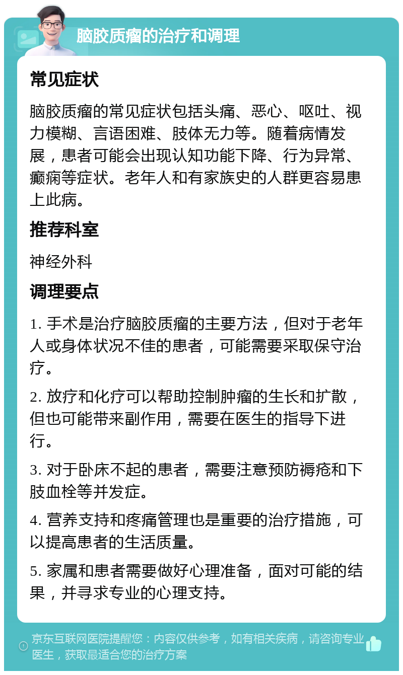 脑胶质瘤的治疗和调理 常见症状 脑胶质瘤的常见症状包括头痛、恶心、呕吐、视力模糊、言语困难、肢体无力等。随着病情发展，患者可能会出现认知功能下降、行为异常、癫痫等症状。老年人和有家族史的人群更容易患上此病。 推荐科室 神经外科 调理要点 1. 手术是治疗脑胶质瘤的主要方法，但对于老年人或身体状况不佳的患者，可能需要采取保守治疗。 2. 放疗和化疗可以帮助控制肿瘤的生长和扩散，但也可能带来副作用，需要在医生的指导下进行。 3. 对于卧床不起的患者，需要注意预防褥疮和下肢血栓等并发症。 4. 营养支持和疼痛管理也是重要的治疗措施，可以提高患者的生活质量。 5. 家属和患者需要做好心理准备，面对可能的结果，并寻求专业的心理支持。