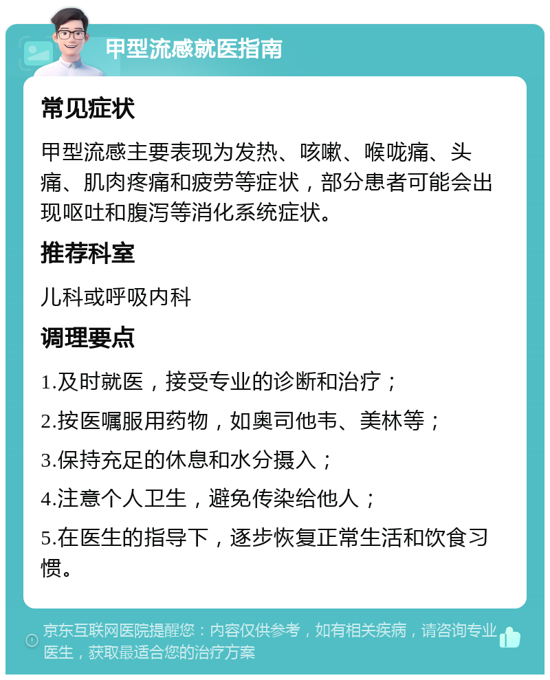 甲型流感就医指南 常见症状 甲型流感主要表现为发热、咳嗽、喉咙痛、头痛、肌肉疼痛和疲劳等症状，部分患者可能会出现呕吐和腹泻等消化系统症状。 推荐科室 儿科或呼吸内科 调理要点 1.及时就医，接受专业的诊断和治疗； 2.按医嘱服用药物，如奥司他韦、美林等； 3.保持充足的休息和水分摄入； 4.注意个人卫生，避免传染给他人； 5.在医生的指导下，逐步恢复正常生活和饮食习惯。