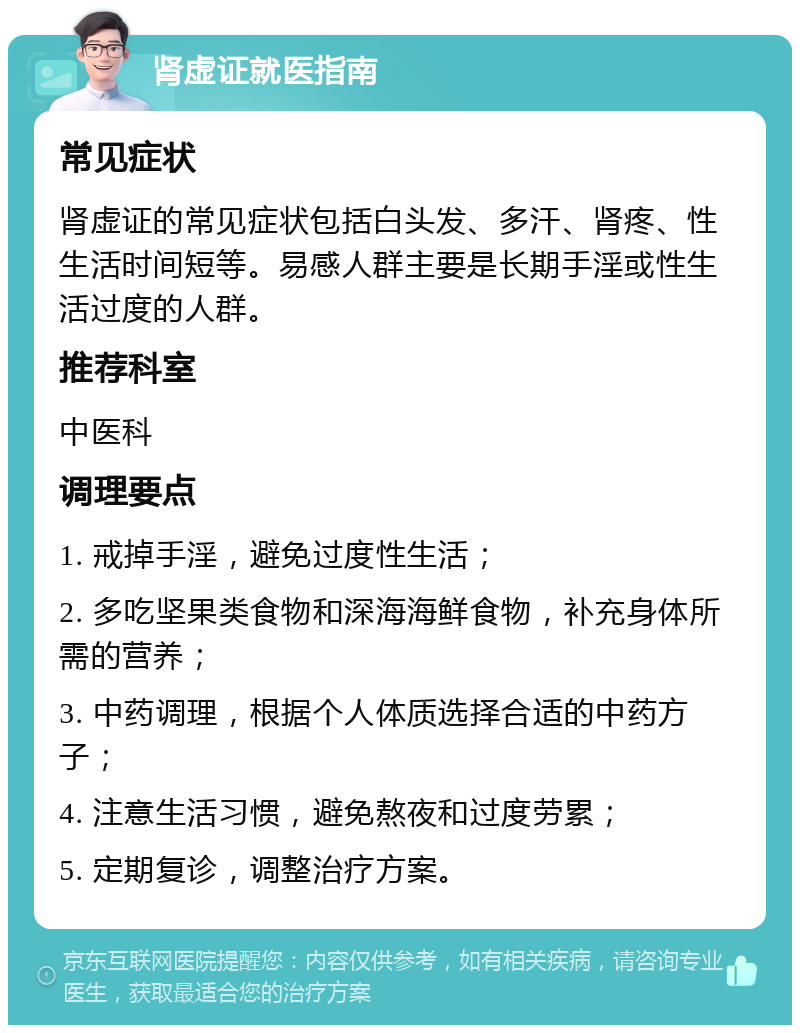 肾虚证就医指南 常见症状 肾虚证的常见症状包括白头发、多汗、肾疼、性生活时间短等。易感人群主要是长期手淫或性生活过度的人群。 推荐科室 中医科 调理要点 1. 戒掉手淫，避免过度性生活； 2. 多吃坚果类食物和深海海鲜食物，补充身体所需的营养； 3. 中药调理，根据个人体质选择合适的中药方子； 4. 注意生活习惯，避免熬夜和过度劳累； 5. 定期复诊，调整治疗方案。