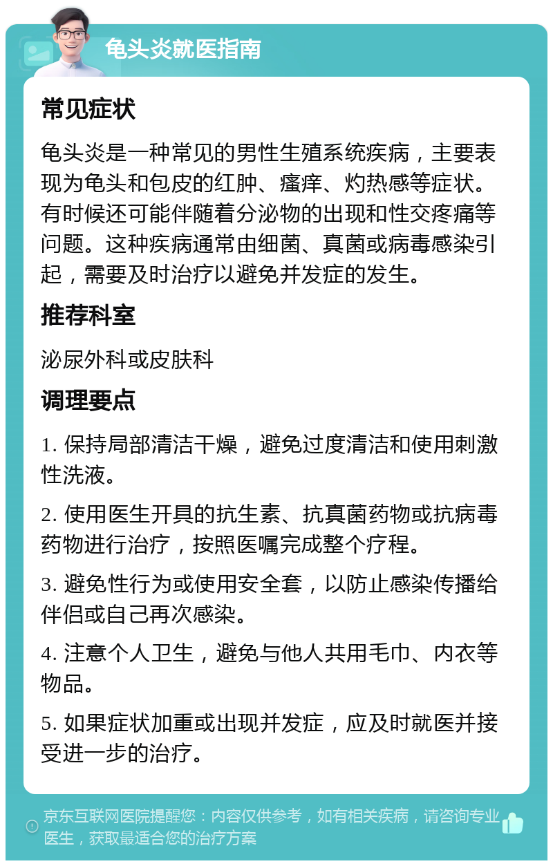 龟头炎就医指南 常见症状 龟头炎是一种常见的男性生殖系统疾病，主要表现为龟头和包皮的红肿、瘙痒、灼热感等症状。有时候还可能伴随着分泌物的出现和性交疼痛等问题。这种疾病通常由细菌、真菌或病毒感染引起，需要及时治疗以避免并发症的发生。 推荐科室 泌尿外科或皮肤科 调理要点 1. 保持局部清洁干燥，避免过度清洁和使用刺激性洗液。 2. 使用医生开具的抗生素、抗真菌药物或抗病毒药物进行治疗，按照医嘱完成整个疗程。 3. 避免性行为或使用安全套，以防止感染传播给伴侣或自己再次感染。 4. 注意个人卫生，避免与他人共用毛巾、内衣等物品。 5. 如果症状加重或出现并发症，应及时就医并接受进一步的治疗。