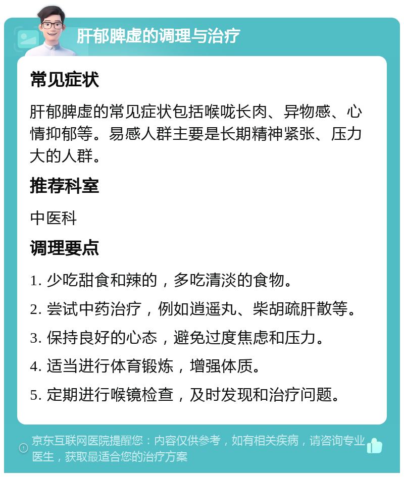 肝郁脾虚的调理与治疗 常见症状 肝郁脾虚的常见症状包括喉咙长肉、异物感、心情抑郁等。易感人群主要是长期精神紧张、压力大的人群。 推荐科室 中医科 调理要点 1. 少吃甜食和辣的，多吃清淡的食物。 2. 尝试中药治疗，例如逍遥丸、柴胡疏肝散等。 3. 保持良好的心态，避免过度焦虑和压力。 4. 适当进行体育锻炼，增强体质。 5. 定期进行喉镜检查，及时发现和治疗问题。