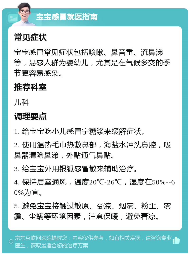 宝宝感冒就医指南 常见症状 宝宝感冒常见症状包括咳嗽、鼻音重、流鼻涕等，易感人群为婴幼儿，尤其是在气候多变的季节更容易感染。 推荐科室 儿科 调理要点 1. 给宝宝吃小儿感冒宁糖浆来缓解症状。 2. 使用温热毛巾热敷鼻部，海盐水冲洗鼻腔，吸鼻器清除鼻涕，外贴通气鼻贴。 3. 给宝宝外用银狐感冒散来辅助治疗。 4. 保持居室通风，温度20℃-26℃，湿度在50%--60%为宜。 5. 避免宝宝接触过敏原、受凉、烟雾、粉尘、雾霾、尘螨等环境因素，注意保暖，避免着凉。