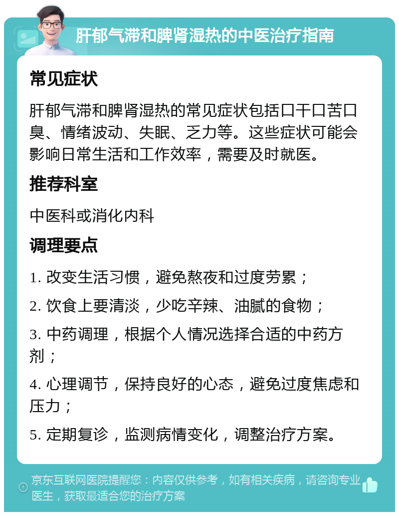 肝郁气滞和脾肾湿热的中医治疗指南 常见症状 肝郁气滞和脾肾湿热的常见症状包括口干口苦口臭、情绪波动、失眠、乏力等。这些症状可能会影响日常生活和工作效率，需要及时就医。 推荐科室 中医科或消化内科 调理要点 1. 改变生活习惯，避免熬夜和过度劳累； 2. 饮食上要清淡，少吃辛辣、油腻的食物； 3. 中药调理，根据个人情况选择合适的中药方剂； 4. 心理调节，保持良好的心态，避免过度焦虑和压力； 5. 定期复诊，监测病情变化，调整治疗方案。