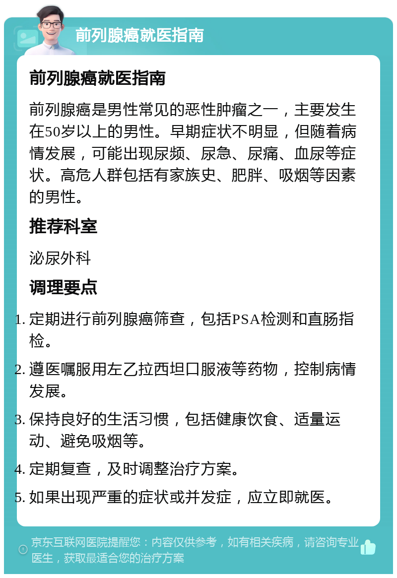 前列腺癌就医指南 前列腺癌就医指南 前列腺癌是男性常见的恶性肿瘤之一，主要发生在50岁以上的男性。早期症状不明显，但随着病情发展，可能出现尿频、尿急、尿痛、血尿等症状。高危人群包括有家族史、肥胖、吸烟等因素的男性。 推荐科室 泌尿外科 调理要点 定期进行前列腺癌筛查，包括PSA检测和直肠指检。 遵医嘱服用左乙拉西坦口服液等药物，控制病情发展。 保持良好的生活习惯，包括健康饮食、适量运动、避免吸烟等。 定期复查，及时调整治疗方案。 如果出现严重的症状或并发症，应立即就医。