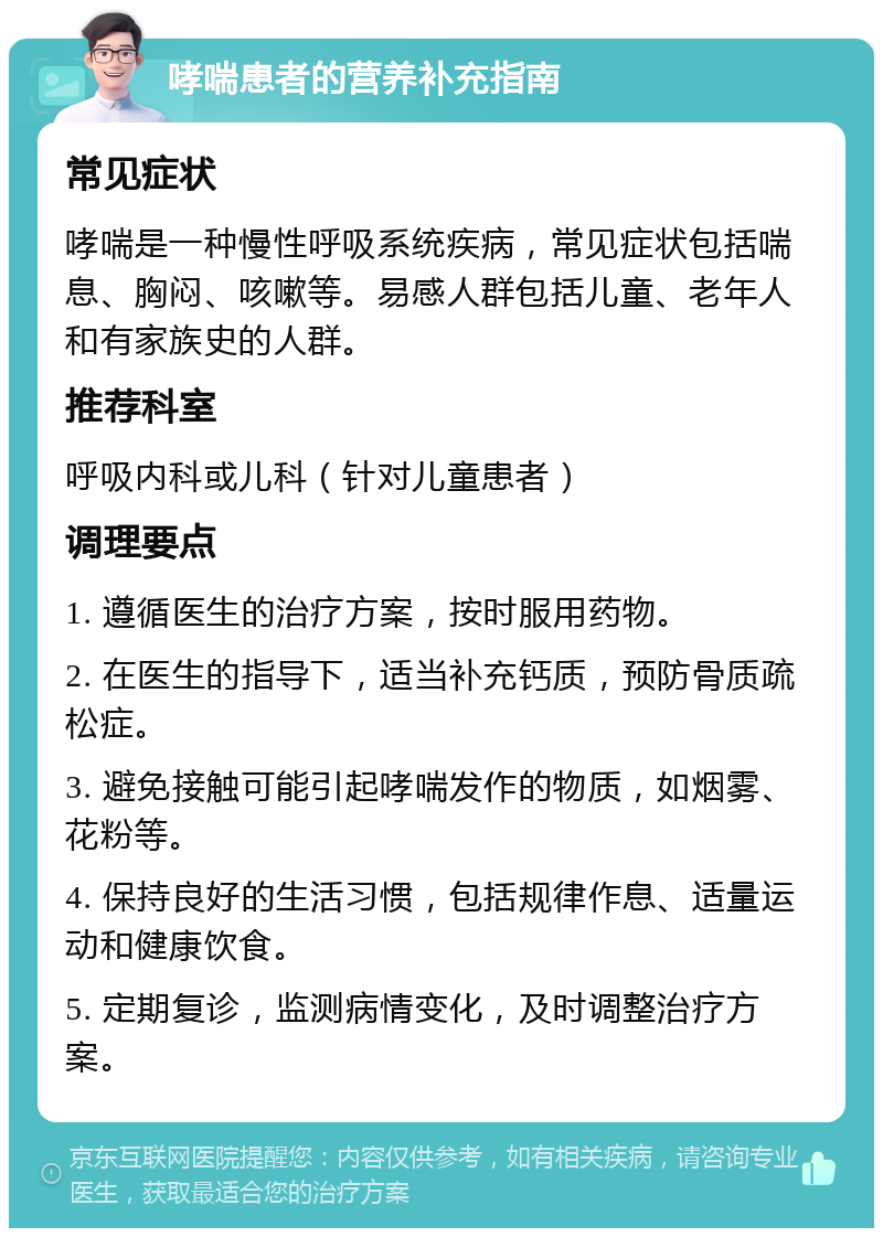 哮喘患者的营养补充指南 常见症状 哮喘是一种慢性呼吸系统疾病，常见症状包括喘息、胸闷、咳嗽等。易感人群包括儿童、老年人和有家族史的人群。 推荐科室 呼吸内科或儿科（针对儿童患者） 调理要点 1. 遵循医生的治疗方案，按时服用药物。 2. 在医生的指导下，适当补充钙质，预防骨质疏松症。 3. 避免接触可能引起哮喘发作的物质，如烟雾、花粉等。 4. 保持良好的生活习惯，包括规律作息、适量运动和健康饮食。 5. 定期复诊，监测病情变化，及时调整治疗方案。