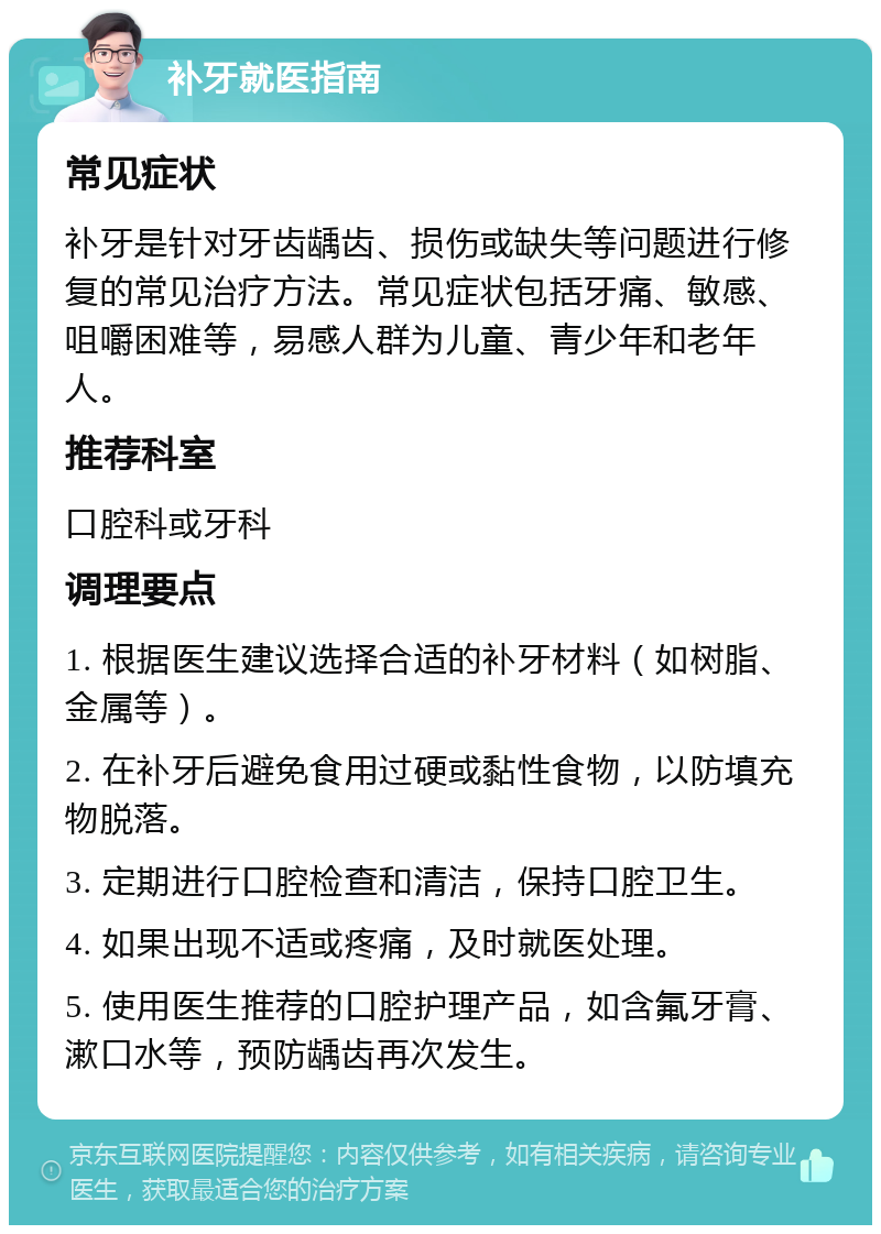 补牙就医指南 常见症状 补牙是针对牙齿龋齿、损伤或缺失等问题进行修复的常见治疗方法。常见症状包括牙痛、敏感、咀嚼困难等，易感人群为儿童、青少年和老年人。 推荐科室 口腔科或牙科 调理要点 1. 根据医生建议选择合适的补牙材料（如树脂、金属等）。 2. 在补牙后避免食用过硬或黏性食物，以防填充物脱落。 3. 定期进行口腔检查和清洁，保持口腔卫生。 4. 如果出现不适或疼痛，及时就医处理。 5. 使用医生推荐的口腔护理产品，如含氟牙膏、漱口水等，预防龋齿再次发生。