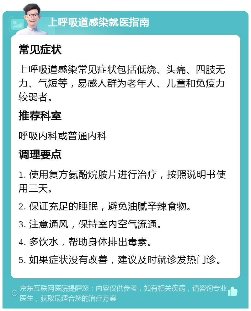 上呼吸道感染就医指南 常见症状 上呼吸道感染常见症状包括低烧、头痛、四肢无力、气短等，易感人群为老年人、儿童和免疫力较弱者。 推荐科室 呼吸内科或普通内科 调理要点 1. 使用复方氨酚烷胺片进行治疗，按照说明书使用三天。 2. 保证充足的睡眠，避免油腻辛辣食物。 3. 注意通风，保持室内空气流通。 4. 多饮水，帮助身体排出毒素。 5. 如果症状没有改善，建议及时就诊发热门诊。