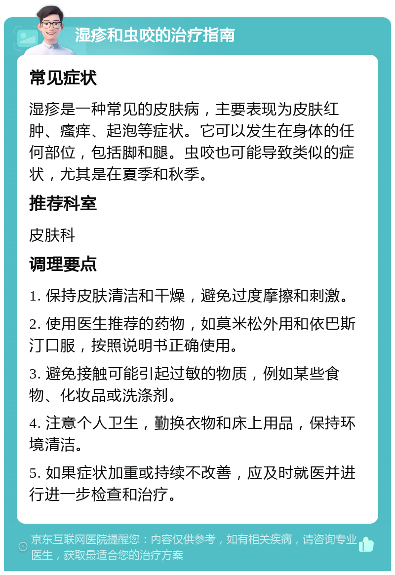 湿疹和虫咬的治疗指南 常见症状 湿疹是一种常见的皮肤病，主要表现为皮肤红肿、瘙痒、起泡等症状。它可以发生在身体的任何部位，包括脚和腿。虫咬也可能导致类似的症状，尤其是在夏季和秋季。 推荐科室 皮肤科 调理要点 1. 保持皮肤清洁和干燥，避免过度摩擦和刺激。 2. 使用医生推荐的药物，如莫米松外用和依巴斯汀口服，按照说明书正确使用。 3. 避免接触可能引起过敏的物质，例如某些食物、化妆品或洗涤剂。 4. 注意个人卫生，勤换衣物和床上用品，保持环境清洁。 5. 如果症状加重或持续不改善，应及时就医并进行进一步检查和治疗。