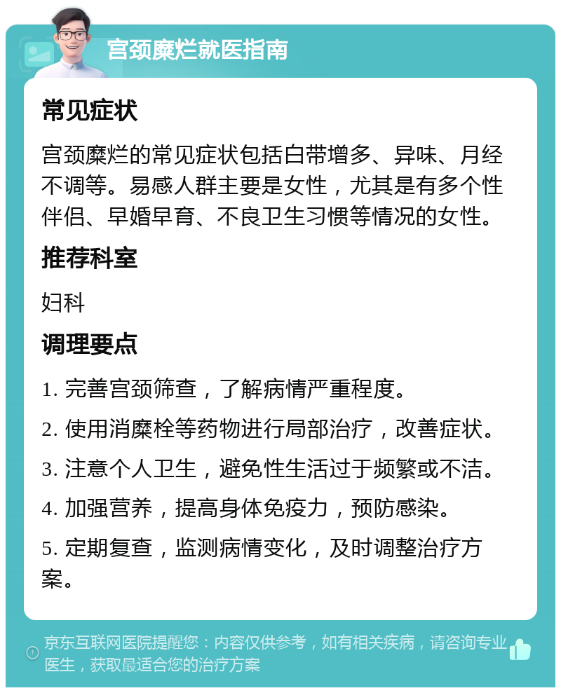 宫颈糜烂就医指南 常见症状 宫颈糜烂的常见症状包括白带增多、异味、月经不调等。易感人群主要是女性，尤其是有多个性伴侣、早婚早育、不良卫生习惯等情况的女性。 推荐科室 妇科 调理要点 1. 完善宫颈筛查，了解病情严重程度。 2. 使用消糜栓等药物进行局部治疗，改善症状。 3. 注意个人卫生，避免性生活过于频繁或不洁。 4. 加强营养，提高身体免疫力，预防感染。 5. 定期复查，监测病情变化，及时调整治疗方案。