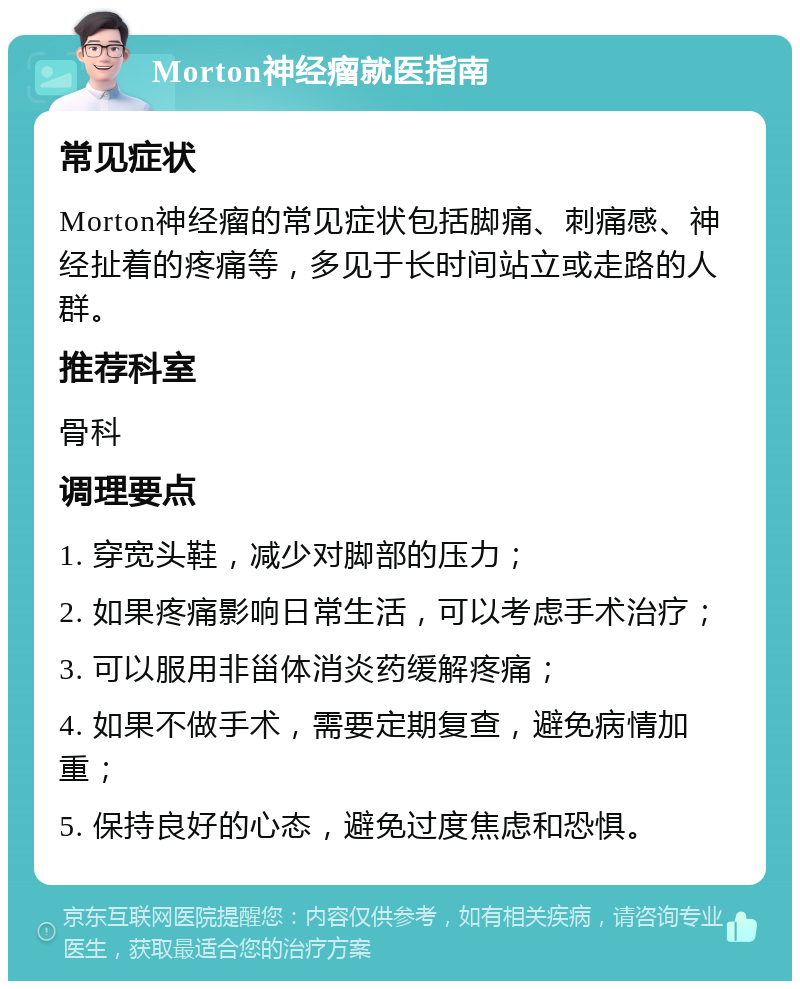 Morton神经瘤就医指南 常见症状 Morton神经瘤的常见症状包括脚痛、刺痛感、神经扯着的疼痛等，多见于长时间站立或走路的人群。 推荐科室 骨科 调理要点 1. 穿宽头鞋，减少对脚部的压力； 2. 如果疼痛影响日常生活，可以考虑手术治疗； 3. 可以服用非甾体消炎药缓解疼痛； 4. 如果不做手术，需要定期复查，避免病情加重； 5. 保持良好的心态，避免过度焦虑和恐惧。