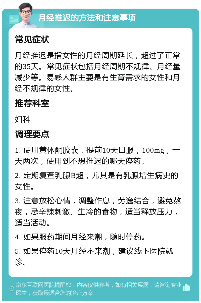 月经推迟的方法和注意事项 常见症状 月经推迟是指女性的月经周期延长，超过了正常的35天。常见症状包括月经周期不规律、月经量减少等。易感人群主要是有生育需求的女性和月经不规律的女性。 推荐科室 妇科 调理要点 1. 使用黄体酮胶囊，提前10天口服，100mg，一天两次，使用到不想推迟的哪天停药。 2. 定期复查乳腺B超，尤其是有乳腺增生病史的女性。 3. 注意放松心情，调整作息，劳逸结合，避免熬夜，忌辛辣刺激、生冷的食物，适当释放压力，适当活动。 4. 如果服药期间月经来潮，随时停药。 5. 如果停药10天月经不来潮，建议线下医院就诊。