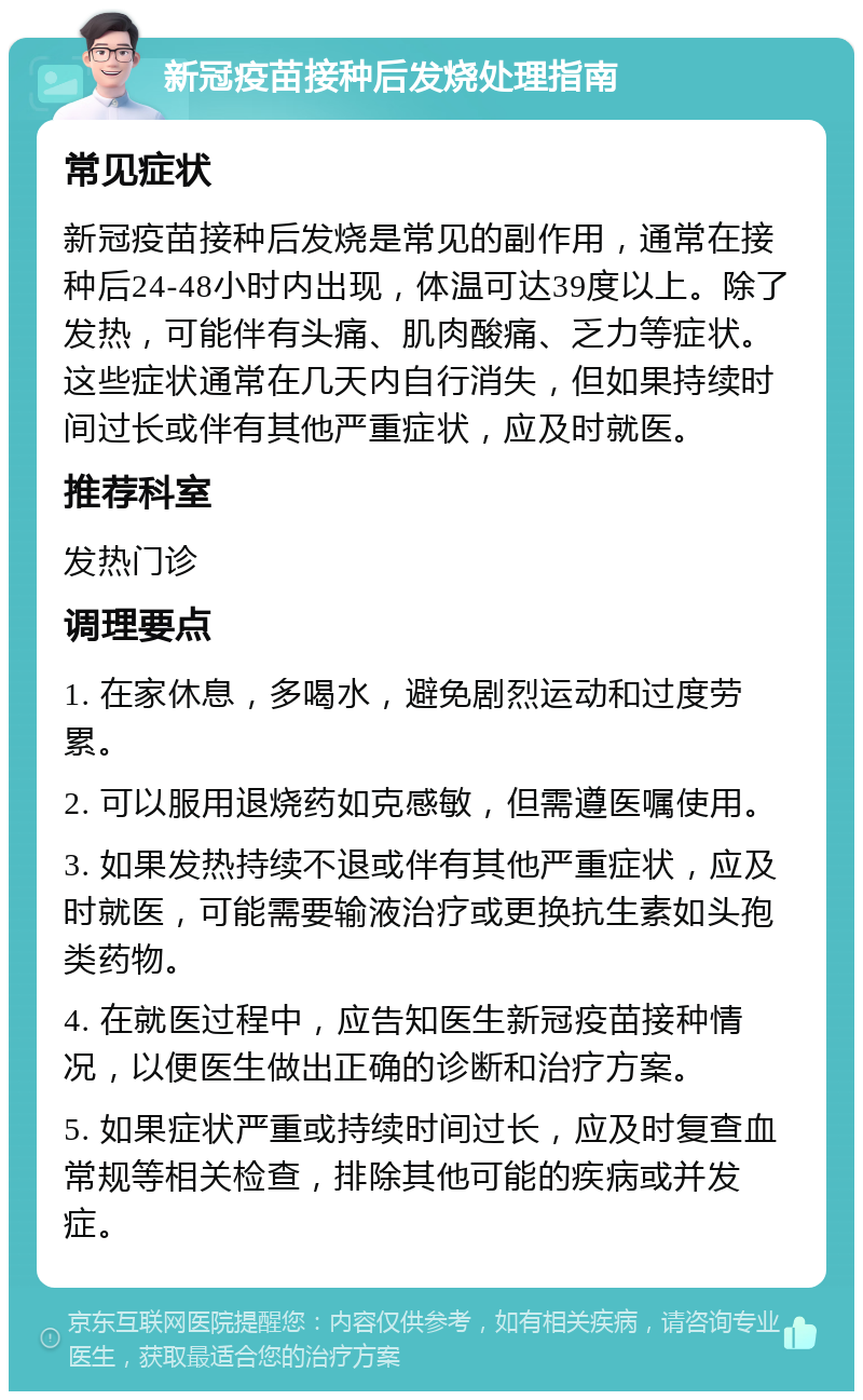 新冠疫苗接种后发烧处理指南 常见症状 新冠疫苗接种后发烧是常见的副作用，通常在接种后24-48小时内出现，体温可达39度以上。除了发热，可能伴有头痛、肌肉酸痛、乏力等症状。这些症状通常在几天内自行消失，但如果持续时间过长或伴有其他严重症状，应及时就医。 推荐科室 发热门诊 调理要点 1. 在家休息，多喝水，避免剧烈运动和过度劳累。 2. 可以服用退烧药如克感敏，但需遵医嘱使用。 3. 如果发热持续不退或伴有其他严重症状，应及时就医，可能需要输液治疗或更换抗生素如头孢类药物。 4. 在就医过程中，应告知医生新冠疫苗接种情况，以便医生做出正确的诊断和治疗方案。 5. 如果症状严重或持续时间过长，应及时复查血常规等相关检查，排除其他可能的疾病或并发症。