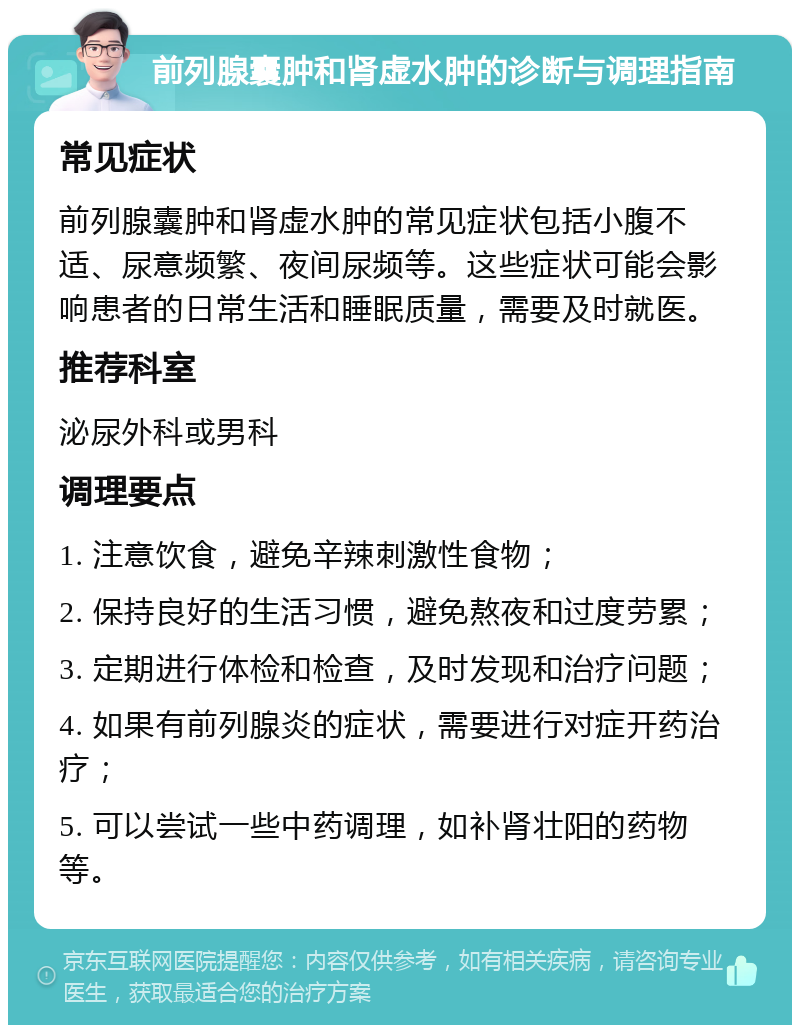 前列腺囊肿和肾虚水肿的诊断与调理指南 常见症状 前列腺囊肿和肾虚水肿的常见症状包括小腹不适、尿意频繁、夜间尿频等。这些症状可能会影响患者的日常生活和睡眠质量，需要及时就医。 推荐科室 泌尿外科或男科 调理要点 1. 注意饮食，避免辛辣刺激性食物； 2. 保持良好的生活习惯，避免熬夜和过度劳累； 3. 定期进行体检和检查，及时发现和治疗问题； 4. 如果有前列腺炎的症状，需要进行对症开药治疗； 5. 可以尝试一些中药调理，如补肾壮阳的药物等。