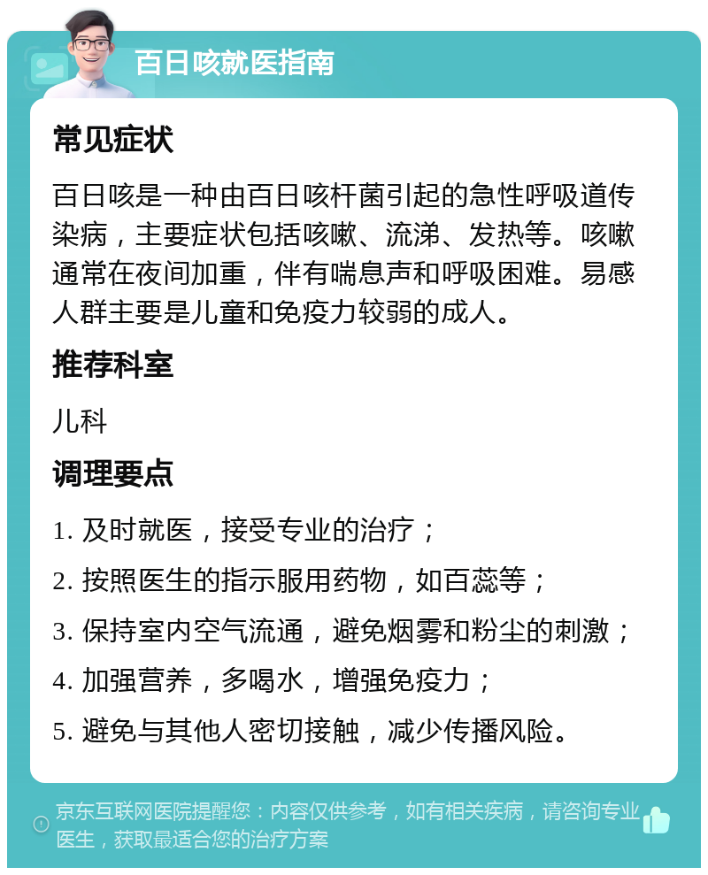 百日咳就医指南 常见症状 百日咳是一种由百日咳杆菌引起的急性呼吸道传染病，主要症状包括咳嗽、流涕、发热等。咳嗽通常在夜间加重，伴有喘息声和呼吸困难。易感人群主要是儿童和免疫力较弱的成人。 推荐科室 儿科 调理要点 1. 及时就医，接受专业的治疗； 2. 按照医生的指示服用药物，如百蕊等； 3. 保持室内空气流通，避免烟雾和粉尘的刺激； 4. 加强营养，多喝水，增强免疫力； 5. 避免与其他人密切接触，减少传播风险。