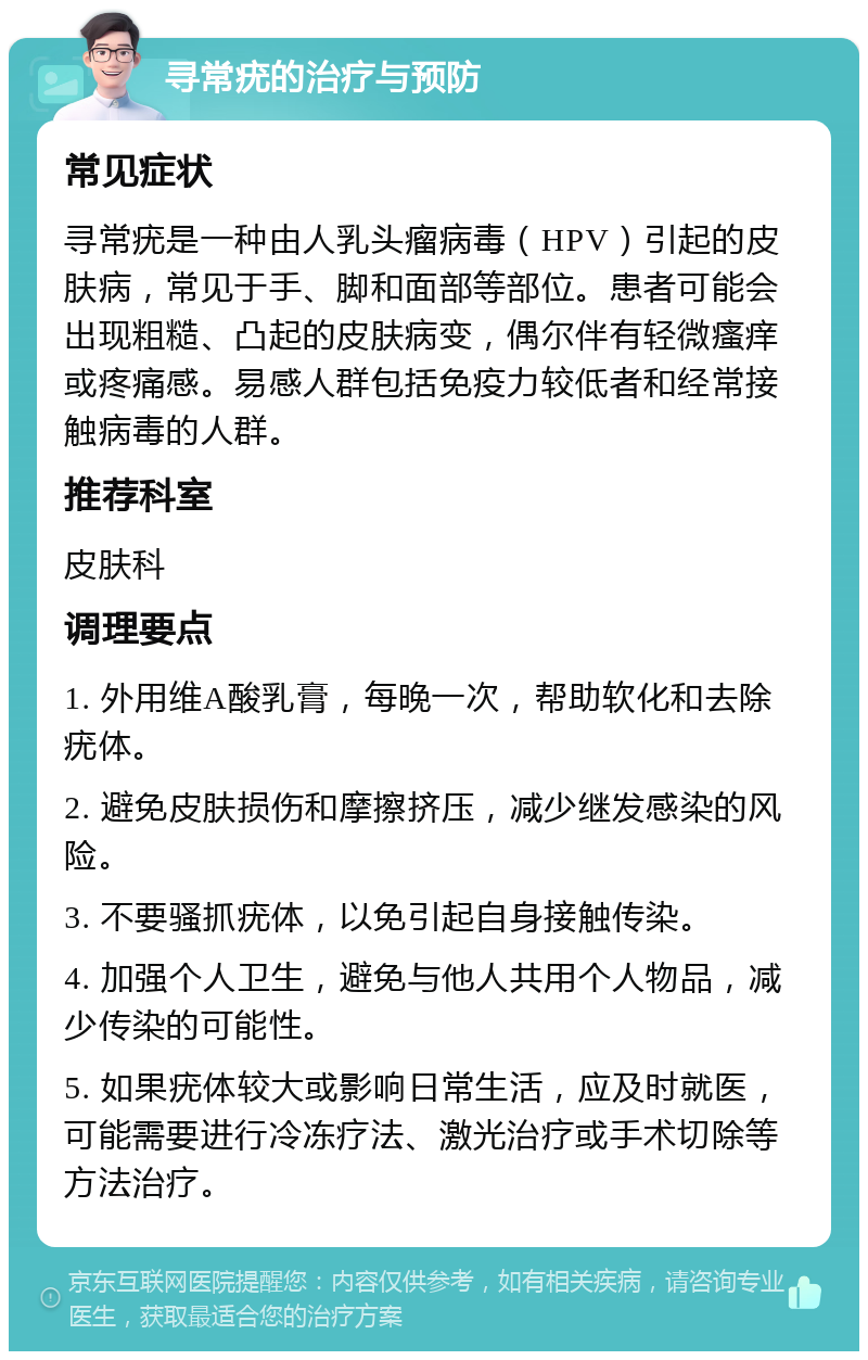 寻常疣的治疗与预防 常见症状 寻常疣是一种由人乳头瘤病毒（HPV）引起的皮肤病，常见于手、脚和面部等部位。患者可能会出现粗糙、凸起的皮肤病变，偶尔伴有轻微瘙痒或疼痛感。易感人群包括免疫力较低者和经常接触病毒的人群。 推荐科室 皮肤科 调理要点 1. 外用维A酸乳膏，每晚一次，帮助软化和去除疣体。 2. 避免皮肤损伤和摩擦挤压，减少继发感染的风险。 3. 不要骚抓疣体，以免引起自身接触传染。 4. 加强个人卫生，避免与他人共用个人物品，减少传染的可能性。 5. 如果疣体较大或影响日常生活，应及时就医，可能需要进行冷冻疗法、激光治疗或手术切除等方法治疗。