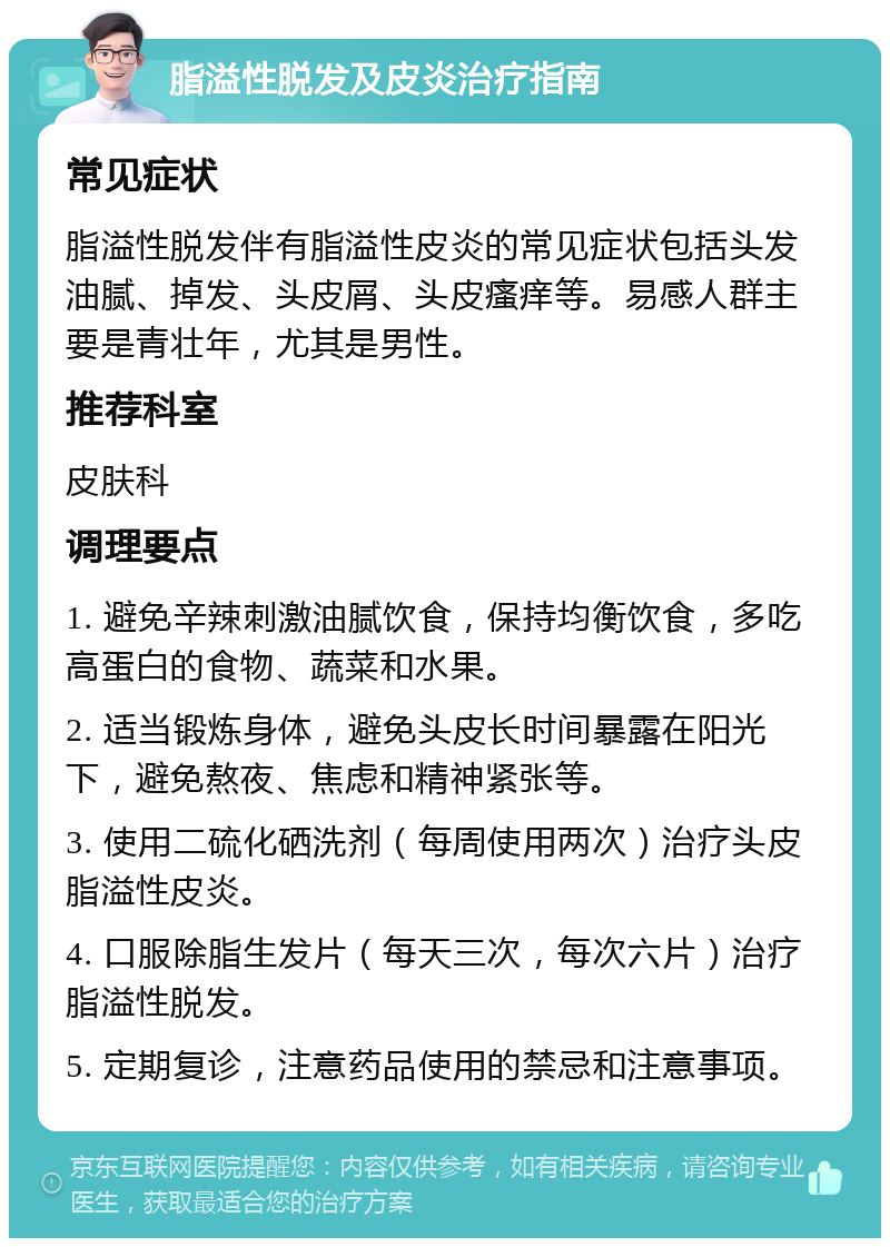 脂溢性脱发及皮炎治疗指南 常见症状 脂溢性脱发伴有脂溢性皮炎的常见症状包括头发油腻、掉发、头皮屑、头皮瘙痒等。易感人群主要是青壮年，尤其是男性。 推荐科室 皮肤科 调理要点 1. 避免辛辣刺激油腻饮食，保持均衡饮食，多吃高蛋白的食物、蔬菜和水果。 2. 适当锻炼身体，避免头皮长时间暴露在阳光下，避免熬夜、焦虑和精神紧张等。 3. 使用二硫化硒洗剂（每周使用两次）治疗头皮脂溢性皮炎。 4. 口服除脂生发片（每天三次，每次六片）治疗脂溢性脱发。 5. 定期复诊，注意药品使用的禁忌和注意事项。