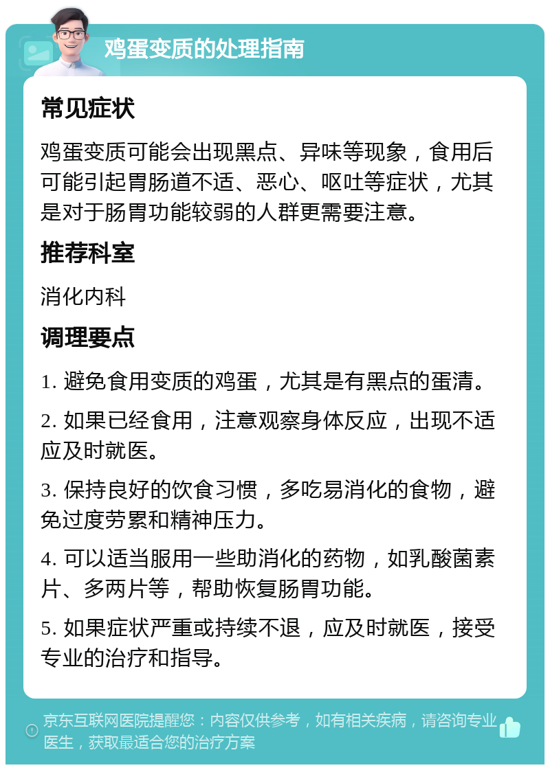 鸡蛋变质的处理指南 常见症状 鸡蛋变质可能会出现黑点、异味等现象，食用后可能引起胃肠道不适、恶心、呕吐等症状，尤其是对于肠胃功能较弱的人群更需要注意。 推荐科室 消化内科 调理要点 1. 避免食用变质的鸡蛋，尤其是有黑点的蛋清。 2. 如果已经食用，注意观察身体反应，出现不适应及时就医。 3. 保持良好的饮食习惯，多吃易消化的食物，避免过度劳累和精神压力。 4. 可以适当服用一些助消化的药物，如乳酸菌素片、多两片等，帮助恢复肠胃功能。 5. 如果症状严重或持续不退，应及时就医，接受专业的治疗和指导。