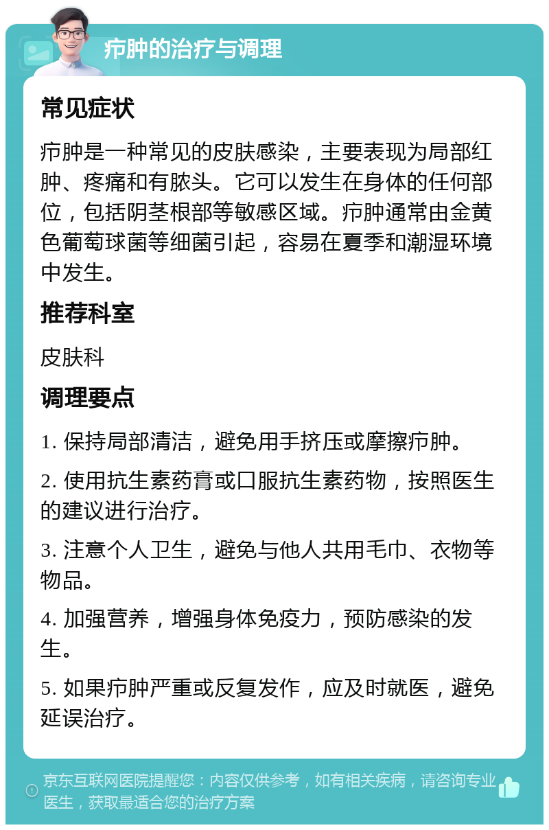 疖肿的治疗与调理 常见症状 疖肿是一种常见的皮肤感染，主要表现为局部红肿、疼痛和有脓头。它可以发生在身体的任何部位，包括阴茎根部等敏感区域。疖肿通常由金黄色葡萄球菌等细菌引起，容易在夏季和潮湿环境中发生。 推荐科室 皮肤科 调理要点 1. 保持局部清洁，避免用手挤压或摩擦疖肿。 2. 使用抗生素药膏或口服抗生素药物，按照医生的建议进行治疗。 3. 注意个人卫生，避免与他人共用毛巾、衣物等物品。 4. 加强营养，增强身体免疫力，预防感染的发生。 5. 如果疖肿严重或反复发作，应及时就医，避免延误治疗。