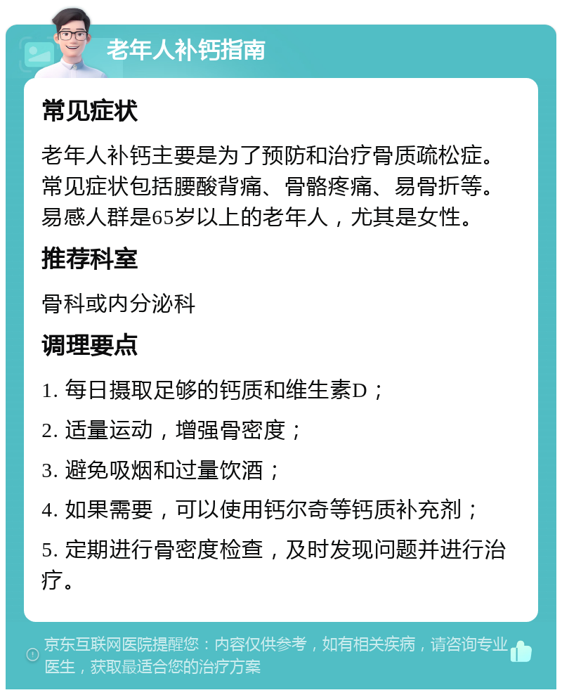 老年人补钙指南 常见症状 老年人补钙主要是为了预防和治疗骨质疏松症。常见症状包括腰酸背痛、骨骼疼痛、易骨折等。易感人群是65岁以上的老年人，尤其是女性。 推荐科室 骨科或内分泌科 调理要点 1. 每日摄取足够的钙质和维生素D； 2. 适量运动，增强骨密度； 3. 避免吸烟和过量饮酒； 4. 如果需要，可以使用钙尔奇等钙质补充剂； 5. 定期进行骨密度检查，及时发现问题并进行治疗。