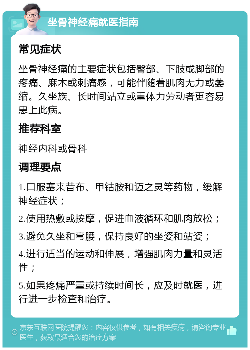 坐骨神经痛就医指南 常见症状 坐骨神经痛的主要症状包括臀部、下肢或脚部的疼痛、麻木或刺痛感，可能伴随着肌肉无力或萎缩。久坐族、长时间站立或重体力劳动者更容易患上此病。 推荐科室 神经内科或骨科 调理要点 1.口服塞来昔布、甲钴胺和迈之灵等药物，缓解神经症状； 2.使用热敷或按摩，促进血液循环和肌肉放松； 3.避免久坐和弯腰，保持良好的坐姿和站姿； 4.进行适当的运动和伸展，增强肌肉力量和灵活性； 5.如果疼痛严重或持续时间长，应及时就医，进行进一步检查和治疗。