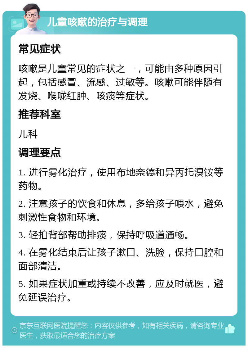 儿童咳嗽的治疗与调理 常见症状 咳嗽是儿童常见的症状之一，可能由多种原因引起，包括感冒、流感、过敏等。咳嗽可能伴随有发烧、喉咙红肿、咳痰等症状。 推荐科室 儿科 调理要点 1. 进行雾化治疗，使用布地奈德和异丙托溴铵等药物。 2. 注意孩子的饮食和休息，多给孩子喂水，避免刺激性食物和环境。 3. 轻拍背部帮助排痰，保持呼吸道通畅。 4. 在雾化结束后让孩子漱口、洗脸，保持口腔和面部清洁。 5. 如果症状加重或持续不改善，应及时就医，避免延误治疗。