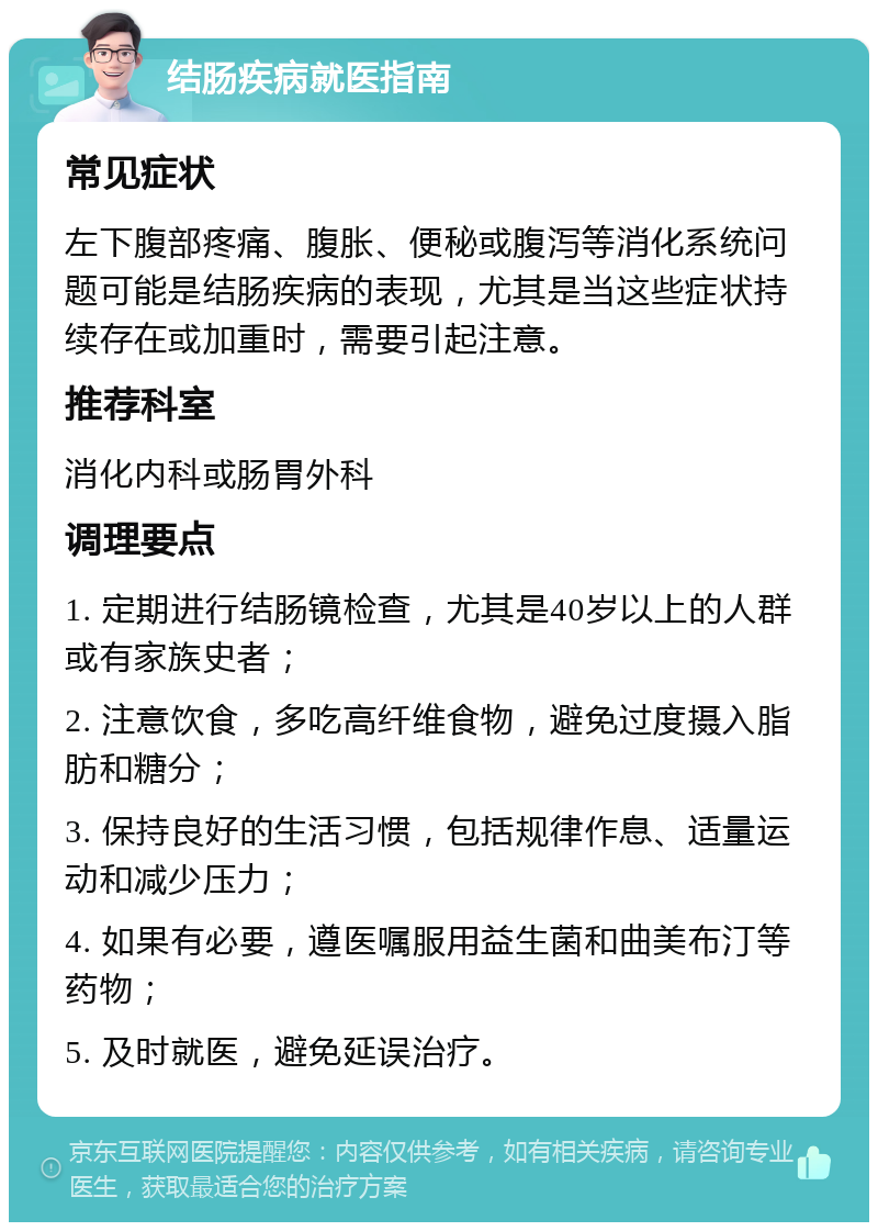 结肠疾病就医指南 常见症状 左下腹部疼痛、腹胀、便秘或腹泻等消化系统问题可能是结肠疾病的表现，尤其是当这些症状持续存在或加重时，需要引起注意。 推荐科室 消化内科或肠胃外科 调理要点 1. 定期进行结肠镜检查，尤其是40岁以上的人群或有家族史者； 2. 注意饮食，多吃高纤维食物，避免过度摄入脂肪和糖分； 3. 保持良好的生活习惯，包括规律作息、适量运动和减少压力； 4. 如果有必要，遵医嘱服用益生菌和曲美布汀等药物； 5. 及时就医，避免延误治疗。