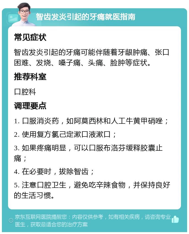 智齿发炎引起的牙痛就医指南 常见症状 智齿发炎引起的牙痛可能伴随着牙龈肿痛、张口困难、发烧、嗓子痛、头痛、脸肿等症状。 推荐科室 口腔科 调理要点 1. 口服消炎药，如阿莫西林和人工牛黄甲硝唑； 2. 使用复方氯己定漱口液漱口； 3. 如果疼痛明显，可以口服布洛芬缓释胶囊止痛； 4. 在必要时，拔除智齿； 5. 注意口腔卫生，避免吃辛辣食物，并保持良好的生活习惯。