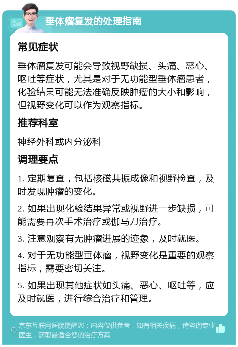 垂体瘤复发的处理指南 常见症状 垂体瘤复发可能会导致视野缺损、头痛、恶心、呕吐等症状，尤其是对于无功能型垂体瘤患者，化验结果可能无法准确反映肿瘤的大小和影响，但视野变化可以作为观察指标。 推荐科室 神经外科或内分泌科 调理要点 1. 定期复查，包括核磁共振成像和视野检查，及时发现肿瘤的变化。 2. 如果出现化验结果异常或视野进一步缺损，可能需要再次手术治疗或伽马刀治疗。 3. 注意观察有无肿瘤进展的迹象，及时就医。 4. 对于无功能型垂体瘤，视野变化是重要的观察指标，需要密切关注。 5. 如果出现其他症状如头痛、恶心、呕吐等，应及时就医，进行综合治疗和管理。