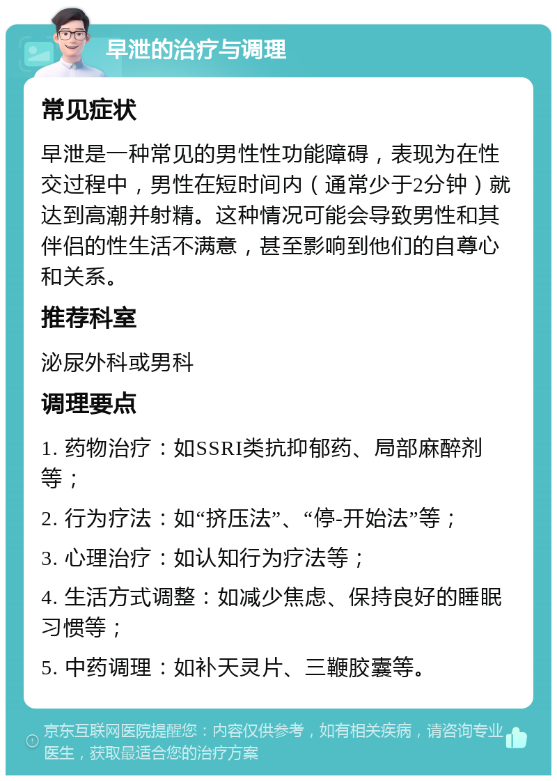 早泄的治疗与调理 常见症状 早泄是一种常见的男性性功能障碍，表现为在性交过程中，男性在短时间内（通常少于2分钟）就达到高潮并射精。这种情况可能会导致男性和其伴侣的性生活不满意，甚至影响到他们的自尊心和关系。 推荐科室 泌尿外科或男科 调理要点 1. 药物治疗：如SSRI类抗抑郁药、局部麻醉剂等； 2. 行为疗法：如“挤压法”、“停-开始法”等； 3. 心理治疗：如认知行为疗法等； 4. 生活方式调整：如减少焦虑、保持良好的睡眠习惯等； 5. 中药调理：如补天灵片、三鞭胶囊等。