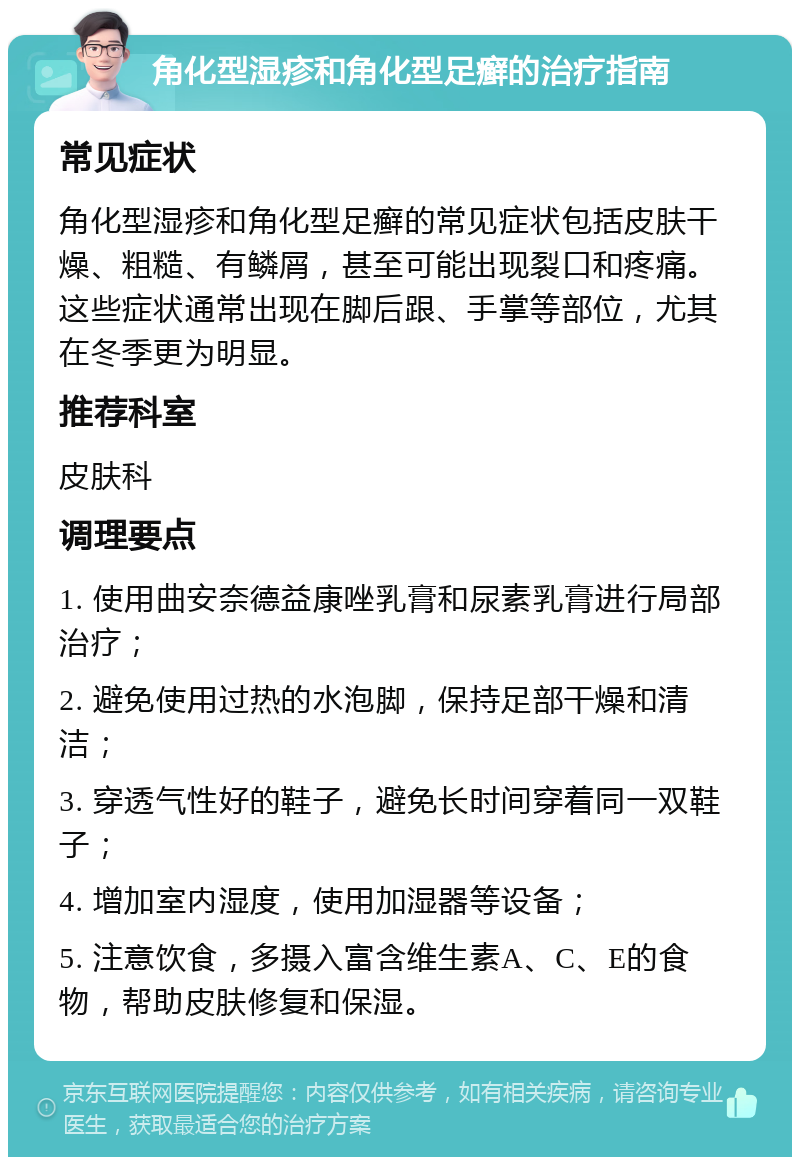 角化型湿疹和角化型足癣的治疗指南 常见症状 角化型湿疹和角化型足癣的常见症状包括皮肤干燥、粗糙、有鳞屑，甚至可能出现裂口和疼痛。这些症状通常出现在脚后跟、手掌等部位，尤其在冬季更为明显。 推荐科室 皮肤科 调理要点 1. 使用曲安奈德益康唑乳膏和尿素乳膏进行局部治疗； 2. 避免使用过热的水泡脚，保持足部干燥和清洁； 3. 穿透气性好的鞋子，避免长时间穿着同一双鞋子； 4. 增加室内湿度，使用加湿器等设备； 5. 注意饮食，多摄入富含维生素A、C、E的食物，帮助皮肤修复和保湿。