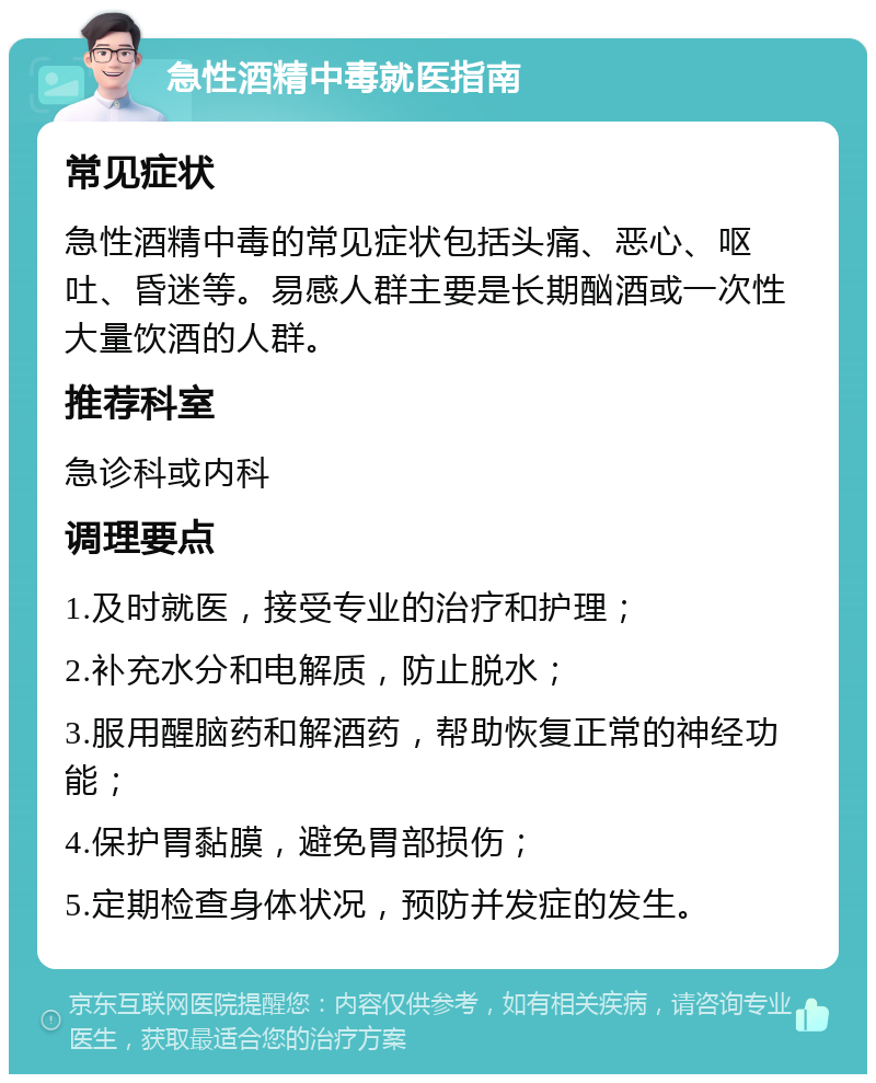 急性酒精中毒就医指南 常见症状 急性酒精中毒的常见症状包括头痛、恶心、呕吐、昏迷等。易感人群主要是长期酗酒或一次性大量饮酒的人群。 推荐科室 急诊科或内科 调理要点 1.及时就医，接受专业的治疗和护理； 2.补充水分和电解质，防止脱水； 3.服用醒脑药和解酒药，帮助恢复正常的神经功能； 4.保护胃黏膜，避免胃部损伤； 5.定期检查身体状况，预防并发症的发生。