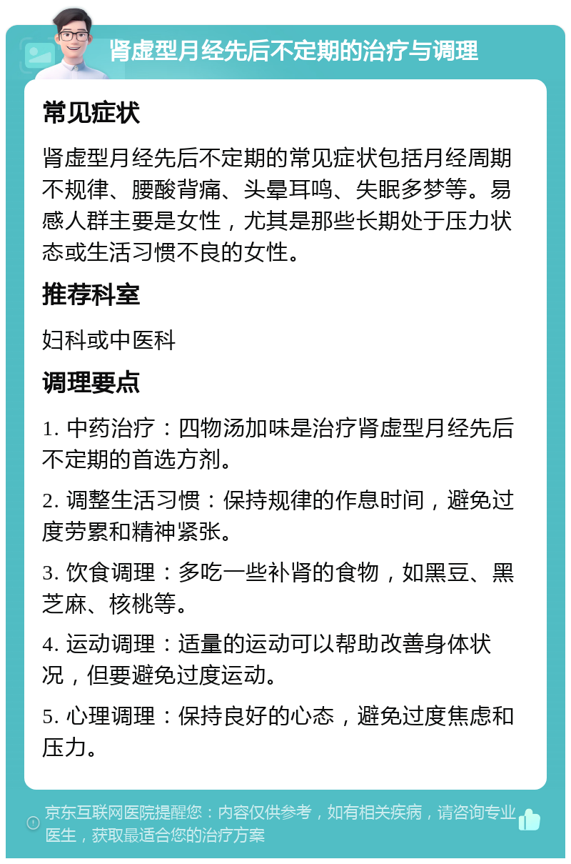 肾虚型月经先后不定期的治疗与调理 常见症状 肾虚型月经先后不定期的常见症状包括月经周期不规律、腰酸背痛、头晕耳鸣、失眠多梦等。易感人群主要是女性，尤其是那些长期处于压力状态或生活习惯不良的女性。 推荐科室 妇科或中医科 调理要点 1. 中药治疗：四物汤加味是治疗肾虚型月经先后不定期的首选方剂。 2. 调整生活习惯：保持规律的作息时间，避免过度劳累和精神紧张。 3. 饮食调理：多吃一些补肾的食物，如黑豆、黑芝麻、核桃等。 4. 运动调理：适量的运动可以帮助改善身体状况，但要避免过度运动。 5. 心理调理：保持良好的心态，避免过度焦虑和压力。