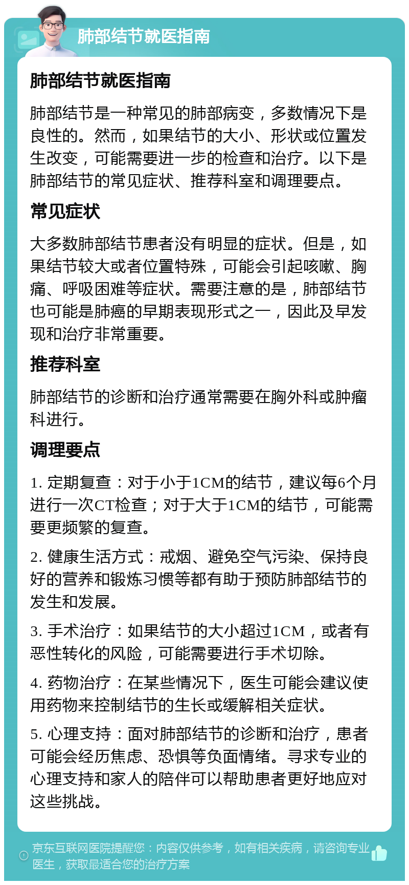 肺部结节就医指南 肺部结节就医指南 肺部结节是一种常见的肺部病变，多数情况下是良性的。然而，如果结节的大小、形状或位置发生改变，可能需要进一步的检查和治疗。以下是肺部结节的常见症状、推荐科室和调理要点。 常见症状 大多数肺部结节患者没有明显的症状。但是，如果结节较大或者位置特殊，可能会引起咳嗽、胸痛、呼吸困难等症状。需要注意的是，肺部结节也可能是肺癌的早期表现形式之一，因此及早发现和治疗非常重要。 推荐科室 肺部结节的诊断和治疗通常需要在胸外科或肿瘤科进行。 调理要点 1. 定期复查：对于小于1CM的结节，建议每6个月进行一次CT检查；对于大于1CM的结节，可能需要更频繁的复查。 2. 健康生活方式：戒烟、避免空气污染、保持良好的营养和锻炼习惯等都有助于预防肺部结节的发生和发展。 3. 手术治疗：如果结节的大小超过1CM，或者有恶性转化的风险，可能需要进行手术切除。 4. 药物治疗：在某些情况下，医生可能会建议使用药物来控制结节的生长或缓解相关症状。 5. 心理支持：面对肺部结节的诊断和治疗，患者可能会经历焦虑、恐惧等负面情绪。寻求专业的心理支持和家人的陪伴可以帮助患者更好地应对这些挑战。