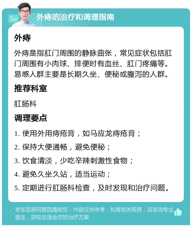 外痔的治疗和调理指南 外痔 外痔是指肛门周围的静脉曲张，常见症状包括肛门周围有小肉球、排便时有血丝、肛门疼痛等。易感人群主要是长期久坐、便秘或腹泻的人群。 推荐科室 肛肠科 调理要点 1. 使用外用痔疮膏，如马应龙痔疮膏； 2. 保持大便通畅，避免便秘； 3. 饮食清淡，少吃辛辣刺激性食物； 4. 避免久坐久站，适当运动； 5. 定期进行肛肠科检查，及时发现和治疗问题。