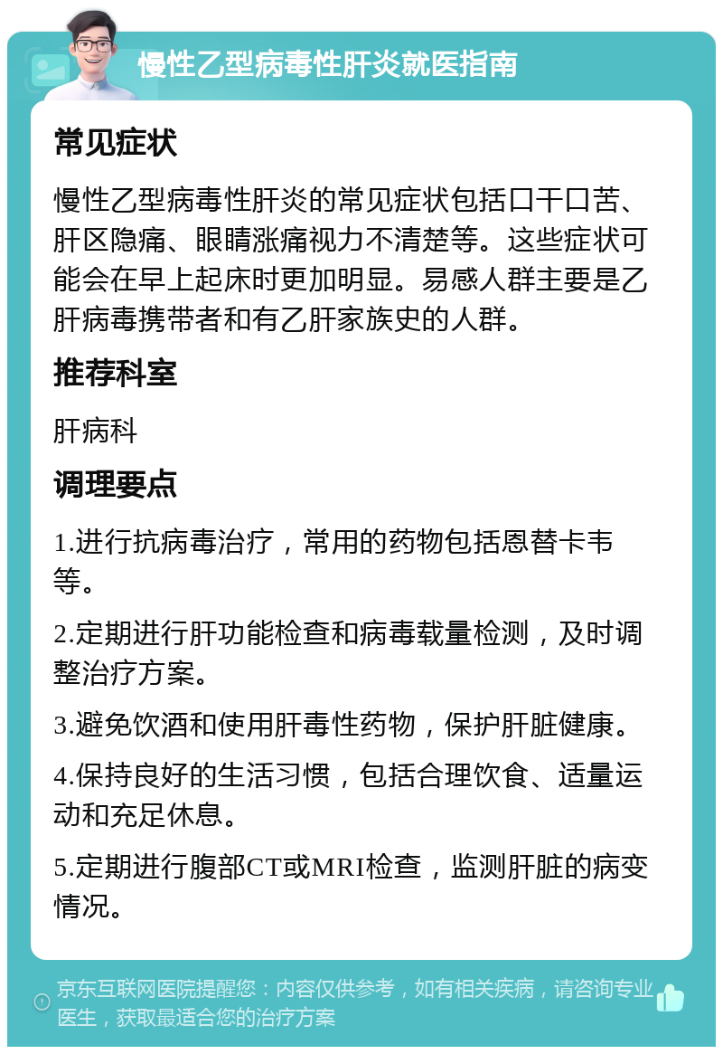 慢性乙型病毒性肝炎就医指南 常见症状 慢性乙型病毒性肝炎的常见症状包括口干口苦、肝区隐痛、眼睛涨痛视力不清楚等。这些症状可能会在早上起床时更加明显。易感人群主要是乙肝病毒携带者和有乙肝家族史的人群。 推荐科室 肝病科 调理要点 1.进行抗病毒治疗，常用的药物包括恩替卡韦等。 2.定期进行肝功能检查和病毒载量检测，及时调整治疗方案。 3.避免饮酒和使用肝毒性药物，保护肝脏健康。 4.保持良好的生活习惯，包括合理饮食、适量运动和充足休息。 5.定期进行腹部CT或MRI检查，监测肝脏的病变情况。