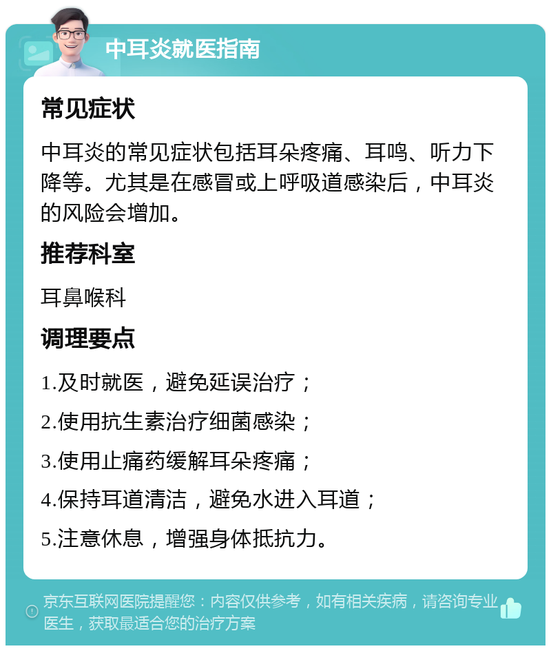 中耳炎就医指南 常见症状 中耳炎的常见症状包括耳朵疼痛、耳鸣、听力下降等。尤其是在感冒或上呼吸道感染后，中耳炎的风险会增加。 推荐科室 耳鼻喉科 调理要点 1.及时就医，避免延误治疗； 2.使用抗生素治疗细菌感染； 3.使用止痛药缓解耳朵疼痛； 4.保持耳道清洁，避免水进入耳道； 5.注意休息，增强身体抵抗力。