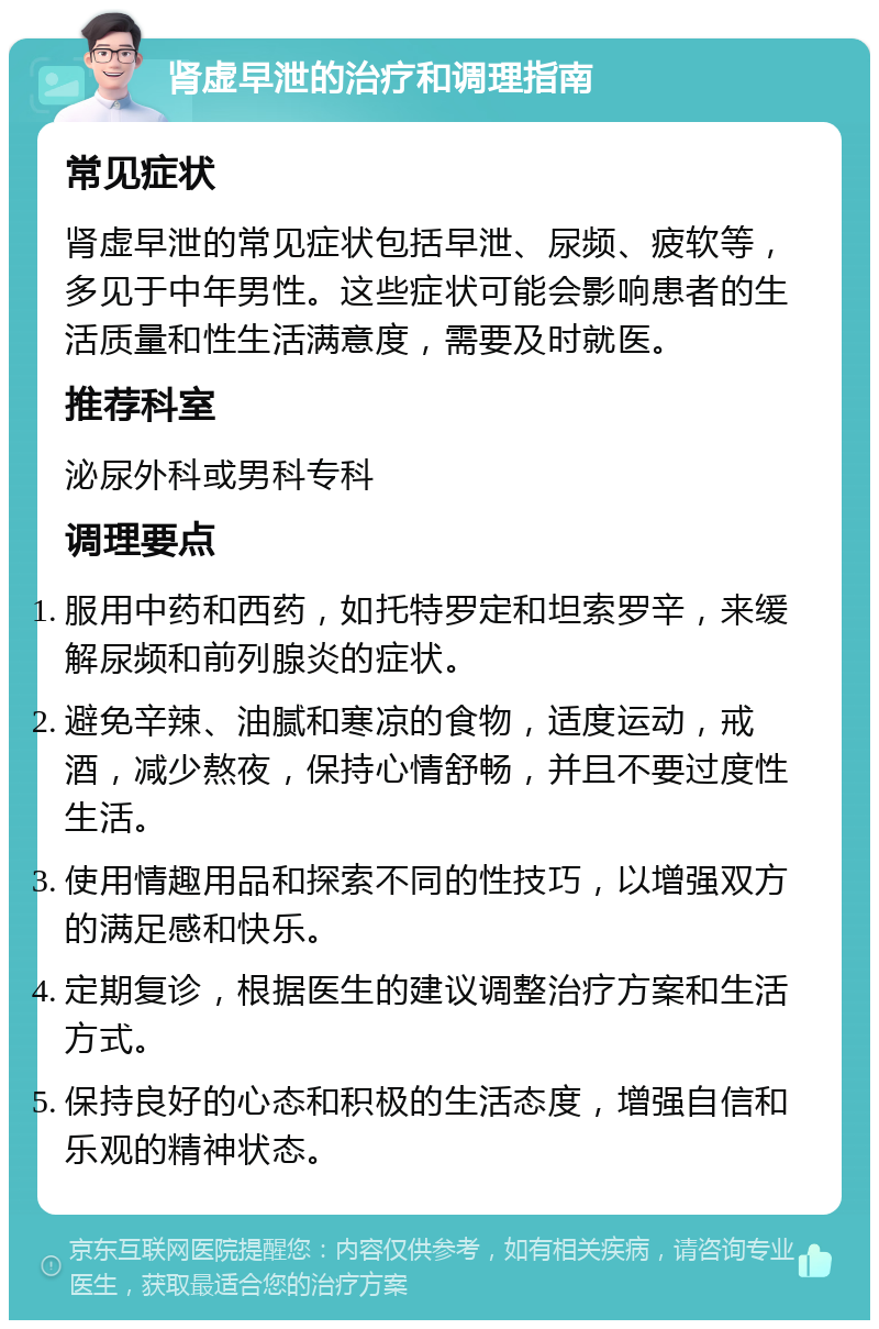 肾虚早泄的治疗和调理指南 常见症状 肾虚早泄的常见症状包括早泄、尿频、疲软等，多见于中年男性。这些症状可能会影响患者的生活质量和性生活满意度，需要及时就医。 推荐科室 泌尿外科或男科专科 调理要点 服用中药和西药，如托特罗定和坦索罗辛，来缓解尿频和前列腺炎的症状。 避免辛辣、油腻和寒凉的食物，适度运动，戒酒，减少熬夜，保持心情舒畅，并且不要过度性生活。 使用情趣用品和探索不同的性技巧，以增强双方的满足感和快乐。 定期复诊，根据医生的建议调整治疗方案和生活方式。 保持良好的心态和积极的生活态度，增强自信和乐观的精神状态。