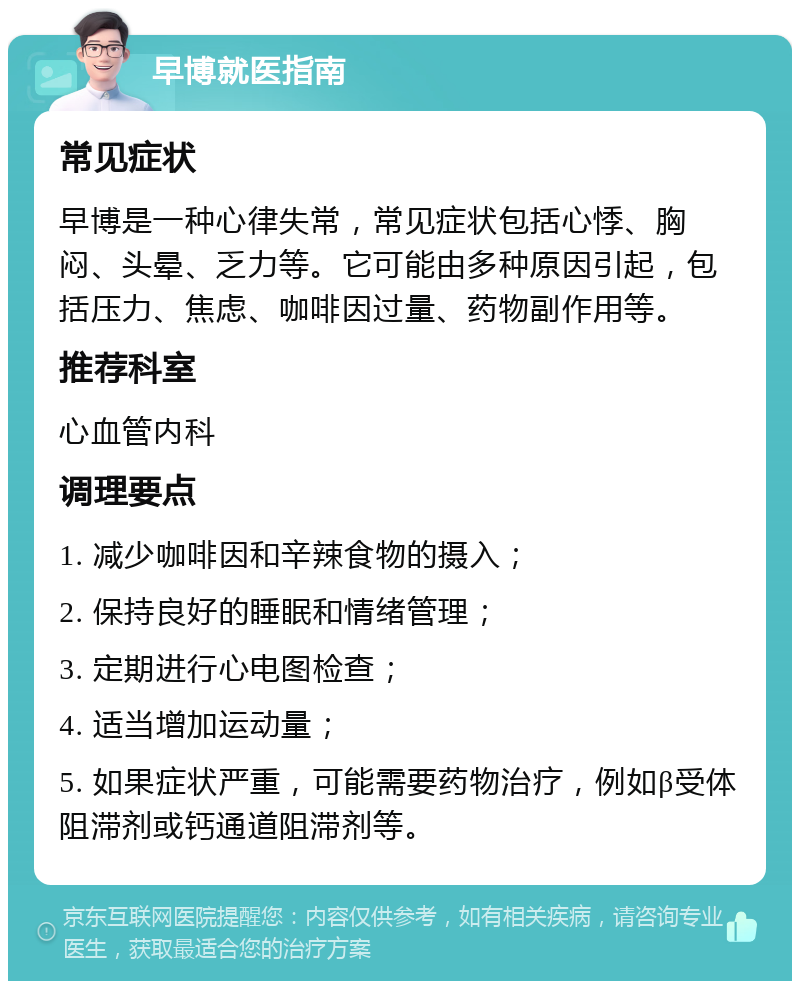 早博就医指南 常见症状 早博是一种心律失常，常见症状包括心悸、胸闷、头晕、乏力等。它可能由多种原因引起，包括压力、焦虑、咖啡因过量、药物副作用等。 推荐科室 心血管内科 调理要点 1. 减少咖啡因和辛辣食物的摄入； 2. 保持良好的睡眠和情绪管理； 3. 定期进行心电图检查； 4. 适当增加运动量； 5. 如果症状严重，可能需要药物治疗，例如β受体阻滞剂或钙通道阻滞剂等。