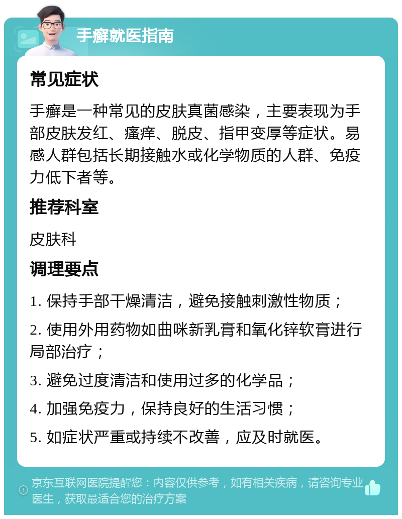 手癣就医指南 常见症状 手癣是一种常见的皮肤真菌感染，主要表现为手部皮肤发红、瘙痒、脱皮、指甲变厚等症状。易感人群包括长期接触水或化学物质的人群、免疫力低下者等。 推荐科室 皮肤科 调理要点 1. 保持手部干燥清洁，避免接触刺激性物质； 2. 使用外用药物如曲咪新乳膏和氧化锌软膏进行局部治疗； 3. 避免过度清洁和使用过多的化学品； 4. 加强免疫力，保持良好的生活习惯； 5. 如症状严重或持续不改善，应及时就医。